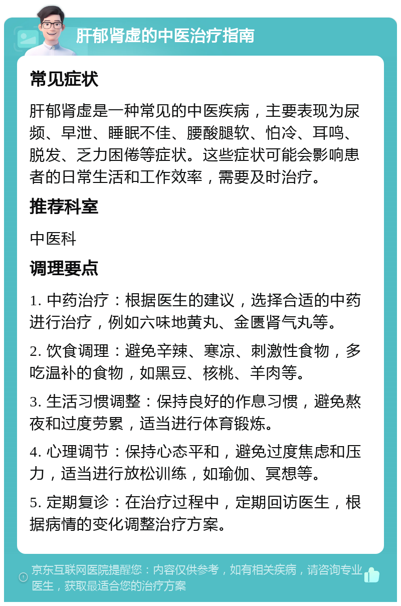 肝郁肾虚的中医治疗指南 常见症状 肝郁肾虚是一种常见的中医疾病，主要表现为尿频、早泄、睡眠不佳、腰酸腿软、怕冷、耳鸣、脱发、乏力困倦等症状。这些症状可能会影响患者的日常生活和工作效率，需要及时治疗。 推荐科室 中医科 调理要点 1. 中药治疗：根据医生的建议，选择合适的中药进行治疗，例如六味地黄丸、金匮肾气丸等。 2. 饮食调理：避免辛辣、寒凉、刺激性食物，多吃温补的食物，如黑豆、核桃、羊肉等。 3. 生活习惯调整：保持良好的作息习惯，避免熬夜和过度劳累，适当进行体育锻炼。 4. 心理调节：保持心态平和，避免过度焦虑和压力，适当进行放松训练，如瑜伽、冥想等。 5. 定期复诊：在治疗过程中，定期回访医生，根据病情的变化调整治疗方案。