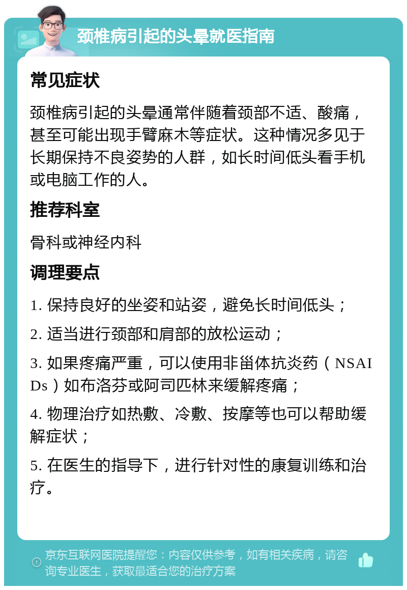 颈椎病引起的头晕就医指南 常见症状 颈椎病引起的头晕通常伴随着颈部不适、酸痛，甚至可能出现手臂麻木等症状。这种情况多见于长期保持不良姿势的人群，如长时间低头看手机或电脑工作的人。 推荐科室 骨科或神经内科 调理要点 1. 保持良好的坐姿和站姿，避免长时间低头； 2. 适当进行颈部和肩部的放松运动； 3. 如果疼痛严重，可以使用非甾体抗炎药（NSAIDs）如布洛芬或阿司匹林来缓解疼痛； 4. 物理治疗如热敷、冷敷、按摩等也可以帮助缓解症状； 5. 在医生的指导下，进行针对性的康复训练和治疗。