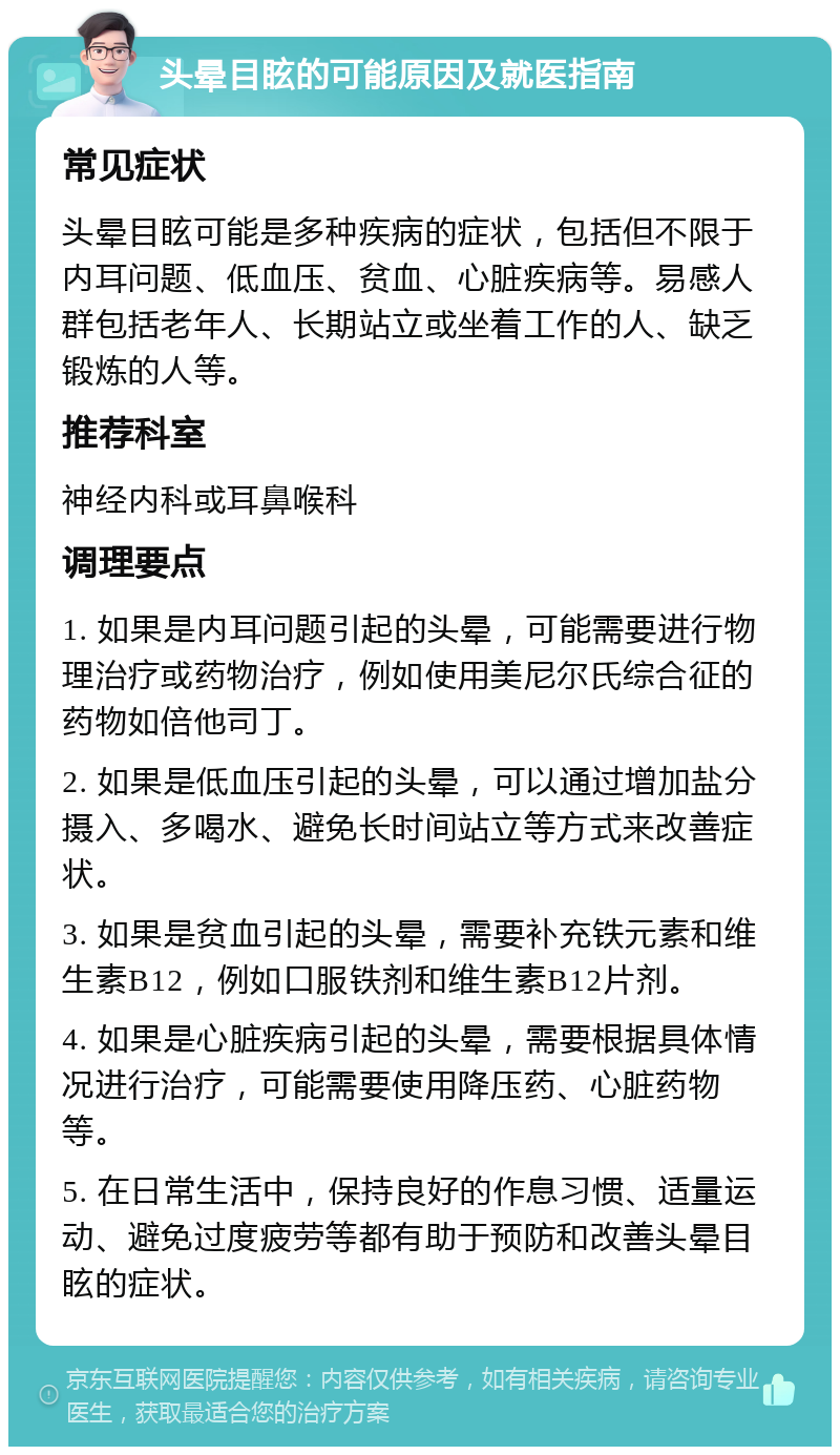 头晕目眩的可能原因及就医指南 常见症状 头晕目眩可能是多种疾病的症状，包括但不限于内耳问题、低血压、贫血、心脏疾病等。易感人群包括老年人、长期站立或坐着工作的人、缺乏锻炼的人等。 推荐科室 神经内科或耳鼻喉科 调理要点 1. 如果是内耳问题引起的头晕，可能需要进行物理治疗或药物治疗，例如使用美尼尔氏综合征的药物如倍他司丁。 2. 如果是低血压引起的头晕，可以通过增加盐分摄入、多喝水、避免长时间站立等方式来改善症状。 3. 如果是贫血引起的头晕，需要补充铁元素和维生素B12，例如口服铁剂和维生素B12片剂。 4. 如果是心脏疾病引起的头晕，需要根据具体情况进行治疗，可能需要使用降压药、心脏药物等。 5. 在日常生活中，保持良好的作息习惯、适量运动、避免过度疲劳等都有助于预防和改善头晕目眩的症状。