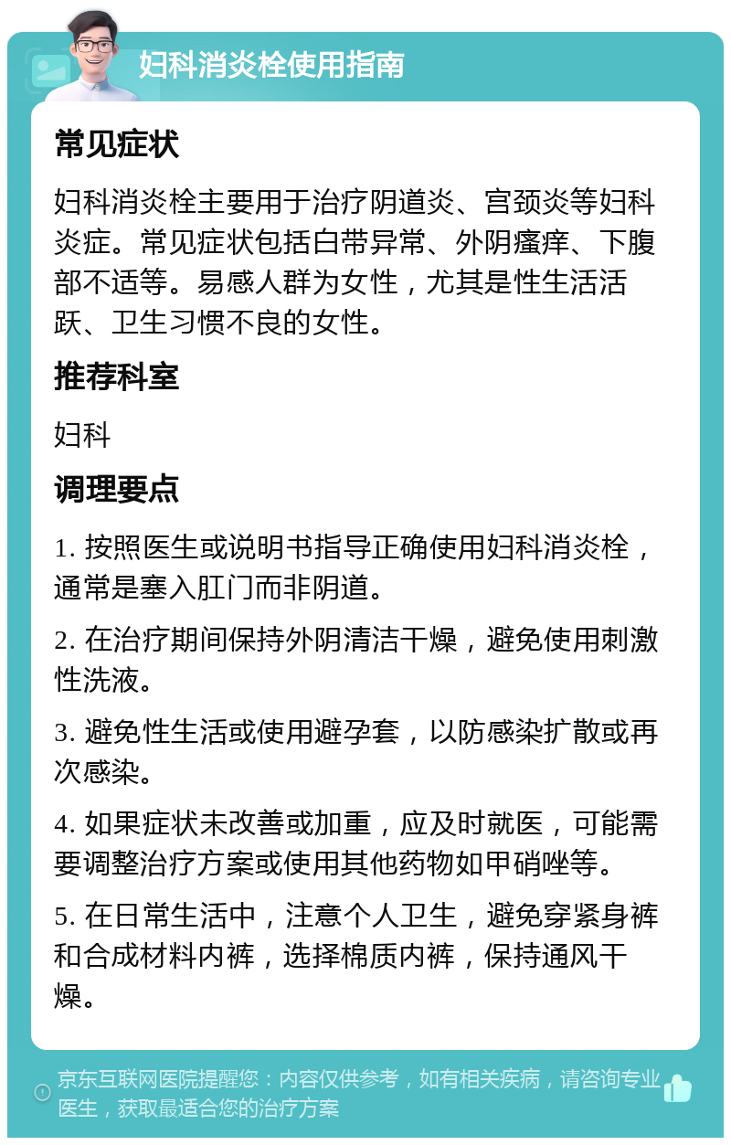 妇科消炎栓使用指南 常见症状 妇科消炎栓主要用于治疗阴道炎、宫颈炎等妇科炎症。常见症状包括白带异常、外阴瘙痒、下腹部不适等。易感人群为女性，尤其是性生活活跃、卫生习惯不良的女性。 推荐科室 妇科 调理要点 1. 按照医生或说明书指导正确使用妇科消炎栓，通常是塞入肛门而非阴道。 2. 在治疗期间保持外阴清洁干燥，避免使用刺激性洗液。 3. 避免性生活或使用避孕套，以防感染扩散或再次感染。 4. 如果症状未改善或加重，应及时就医，可能需要调整治疗方案或使用其他药物如甲硝唑等。 5. 在日常生活中，注意个人卫生，避免穿紧身裤和合成材料内裤，选择棉质内裤，保持通风干燥。