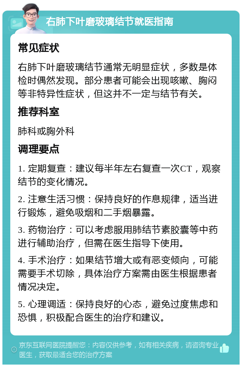 右肺下叶磨玻璃结节就医指南 常见症状 右肺下叶磨玻璃结节通常无明显症状，多数是体检时偶然发现。部分患者可能会出现咳嗽、胸闷等非特异性症状，但这并不一定与结节有关。 推荐科室 肺科或胸外科 调理要点 1. 定期复查：建议每半年左右复查一次CT，观察结节的变化情况。 2. 注意生活习惯：保持良好的作息规律，适当进行锻炼，避免吸烟和二手烟暴露。 3. 药物治疗：可以考虑服用肺结节素胶囊等中药进行辅助治疗，但需在医生指导下使用。 4. 手术治疗：如果结节增大或有恶变倾向，可能需要手术切除，具体治疗方案需由医生根据患者情况决定。 5. 心理调适：保持良好的心态，避免过度焦虑和恐惧，积极配合医生的治疗和建议。