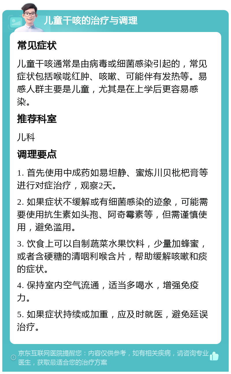 儿童干咳的治疗与调理 常见症状 儿童干咳通常是由病毒或细菌感染引起的，常见症状包括喉咙红肿、咳嗽、可能伴有发热等。易感人群主要是儿童，尤其是在上学后更容易感染。 推荐科室 儿科 调理要点 1. 首先使用中成药如易坦静、蜜炼川贝枇杷膏等进行对症治疗，观察2天。 2. 如果症状不缓解或有细菌感染的迹象，可能需要使用抗生素如头孢、阿奇霉素等，但需谨慎使用，避免滥用。 3. 饮食上可以自制蔬菜水果饮料，少量加蜂蜜，或者含硬糖的清咽利喉含片，帮助缓解咳嗽和痰的症状。 4. 保持室内空气流通，适当多喝水，增强免疫力。 5. 如果症状持续或加重，应及时就医，避免延误治疗。