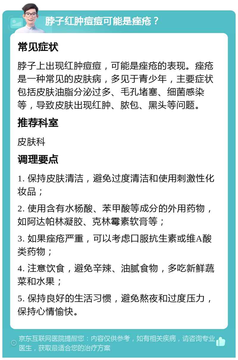 脖子红肿痘痘可能是痤疮？ 常见症状 脖子上出现红肿痘痘，可能是痤疮的表现。痤疮是一种常见的皮肤病，多见于青少年，主要症状包括皮肤油脂分泌过多、毛孔堵塞、细菌感染等，导致皮肤出现红肿、脓包、黑头等问题。 推荐科室 皮肤科 调理要点 1. 保持皮肤清洁，避免过度清洁和使用刺激性化妆品； 2. 使用含有水杨酸、苯甲酸等成分的外用药物，如阿达帕林凝胶、克林霉素软膏等； 3. 如果痤疮严重，可以考虑口服抗生素或维A酸类药物； 4. 注意饮食，避免辛辣、油腻食物，多吃新鲜蔬菜和水果； 5. 保持良好的生活习惯，避免熬夜和过度压力，保持心情愉快。