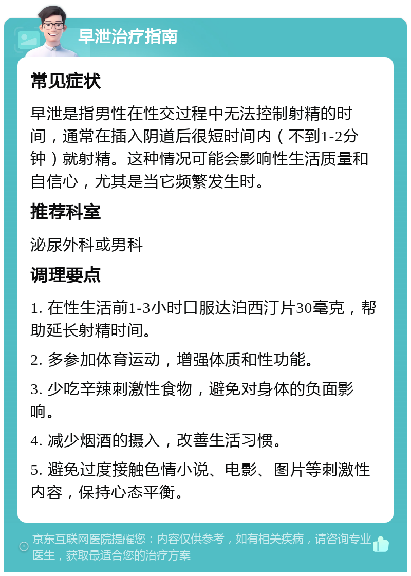 早泄治疗指南 常见症状 早泄是指男性在性交过程中无法控制射精的时间，通常在插入阴道后很短时间内（不到1-2分钟）就射精。这种情况可能会影响性生活质量和自信心，尤其是当它频繁发生时。 推荐科室 泌尿外科或男科 调理要点 1. 在性生活前1-3小时口服达泊西汀片30毫克，帮助延长射精时间。 2. 多参加体育运动，增强体质和性功能。 3. 少吃辛辣刺激性食物，避免对身体的负面影响。 4. 减少烟酒的摄入，改善生活习惯。 5. 避免过度接触色情小说、电影、图片等刺激性内容，保持心态平衡。