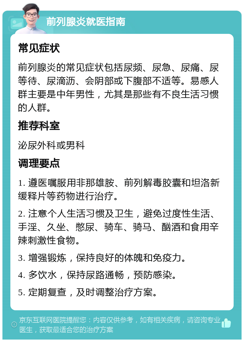 前列腺炎就医指南 常见症状 前列腺炎的常见症状包括尿频、尿急、尿痛、尿等待、尿滴沥、会阴部或下腹部不适等。易感人群主要是中年男性，尤其是那些有不良生活习惯的人群。 推荐科室 泌尿外科或男科 调理要点 1. 遵医嘱服用非那雄胺、前列解毒胶囊和坦洛新缓释片等药物进行治疗。 2. 注意个人生活习惯及卫生，避免过度性生活、手淫、久坐、憋尿、骑车、骑马、酗酒和食用辛辣刺激性食物。 3. 增强锻炼，保持良好的体魄和免疫力。 4. 多饮水，保持尿路通畅，预防感染。 5. 定期复查，及时调整治疗方案。