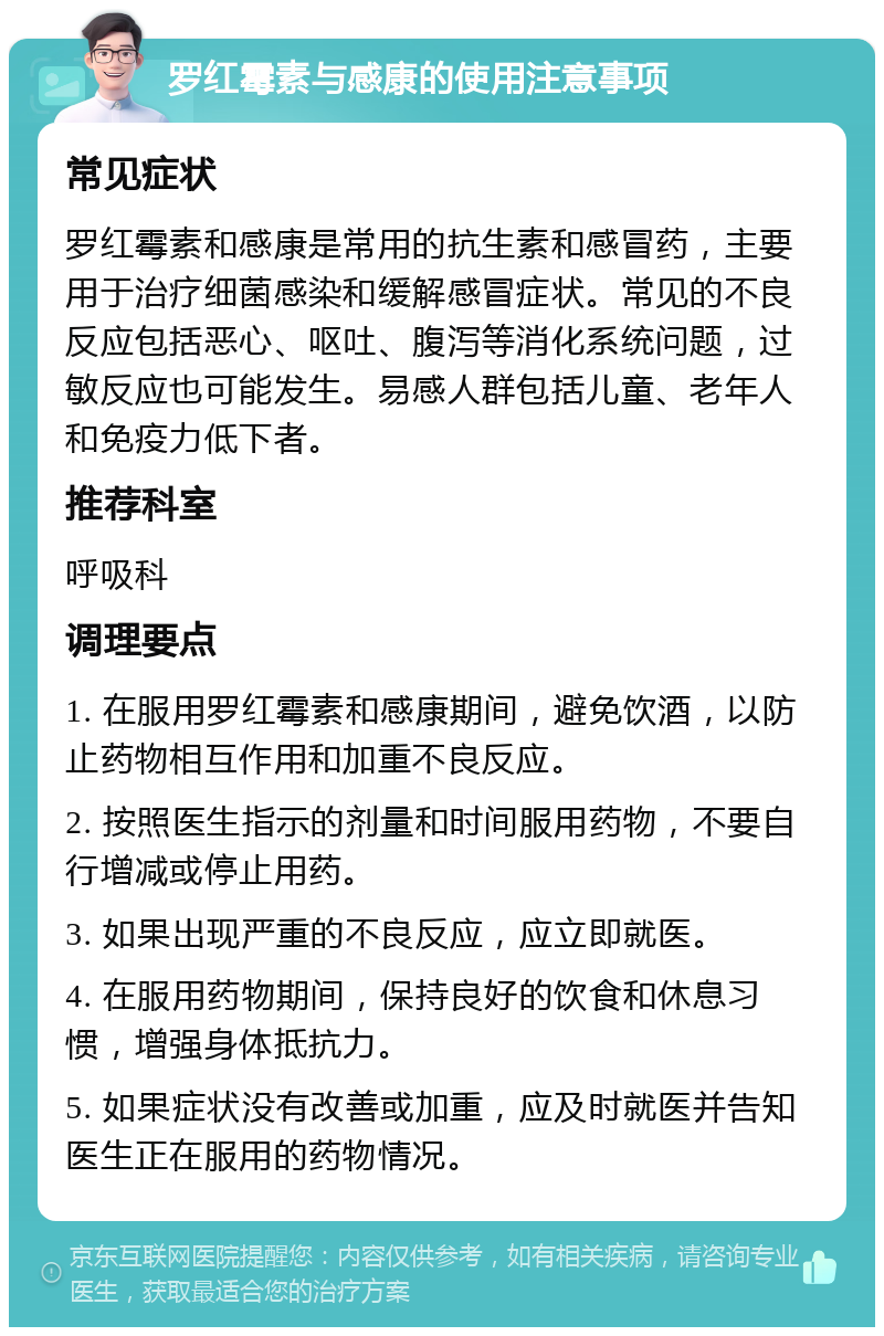 罗红霉素与感康的使用注意事项 常见症状 罗红霉素和感康是常用的抗生素和感冒药，主要用于治疗细菌感染和缓解感冒症状。常见的不良反应包括恶心、呕吐、腹泻等消化系统问题，过敏反应也可能发生。易感人群包括儿童、老年人和免疫力低下者。 推荐科室 呼吸科 调理要点 1. 在服用罗红霉素和感康期间，避免饮酒，以防止药物相互作用和加重不良反应。 2. 按照医生指示的剂量和时间服用药物，不要自行增减或停止用药。 3. 如果出现严重的不良反应，应立即就医。 4. 在服用药物期间，保持良好的饮食和休息习惯，增强身体抵抗力。 5. 如果症状没有改善或加重，应及时就医并告知医生正在服用的药物情况。