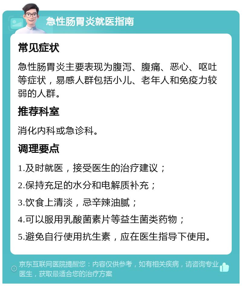 急性肠胃炎就医指南 常见症状 急性肠胃炎主要表现为腹泻、腹痛、恶心、呕吐等症状，易感人群包括小儿、老年人和免疫力较弱的人群。 推荐科室 消化内科或急诊科。 调理要点 1.及时就医，接受医生的治疗建议； 2.保持充足的水分和电解质补充； 3.饮食上清淡，忌辛辣油腻； 4.可以服用乳酸菌素片等益生菌类药物； 5.避免自行使用抗生素，应在医生指导下使用。