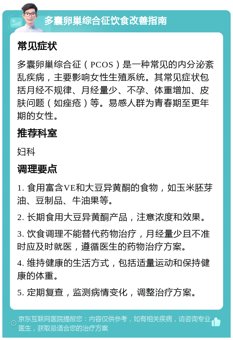 多囊卵巢综合征饮食改善指南 常见症状 多囊卵巢综合征（PCOS）是一种常见的内分泌紊乱疾病，主要影响女性生殖系统。其常见症状包括月经不规律、月经量少、不孕、体重增加、皮肤问题（如痤疮）等。易感人群为青春期至更年期的女性。 推荐科室 妇科 调理要点 1. 食用富含VE和大豆异黄酮的食物，如玉米胚芽油、豆制品、牛油果等。 2. 长期食用大豆异黄酮产品，注意浓度和效果。 3. 饮食调理不能替代药物治疗，月经量少且不准时应及时就医，遵循医生的药物治疗方案。 4. 维持健康的生活方式，包括适量运动和保持健康的体重。 5. 定期复查，监测病情变化，调整治疗方案。