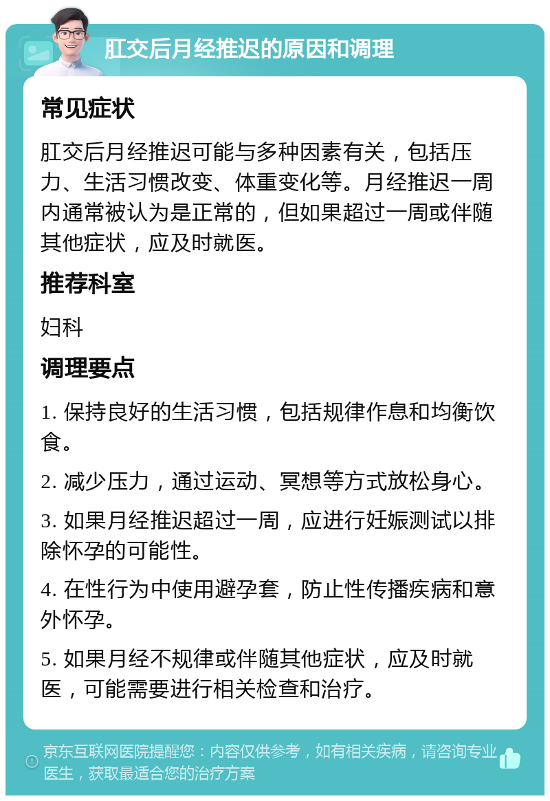 肛交后月经推迟的原因和调理 常见症状 肛交后月经推迟可能与多种因素有关，包括压力、生活习惯改变、体重变化等。月经推迟一周内通常被认为是正常的，但如果超过一周或伴随其他症状，应及时就医。 推荐科室 妇科 调理要点 1. 保持良好的生活习惯，包括规律作息和均衡饮食。 2. 减少压力，通过运动、冥想等方式放松身心。 3. 如果月经推迟超过一周，应进行妊娠测试以排除怀孕的可能性。 4. 在性行为中使用避孕套，防止性传播疾病和意外怀孕。 5. 如果月经不规律或伴随其他症状，应及时就医，可能需要进行相关检查和治疗。