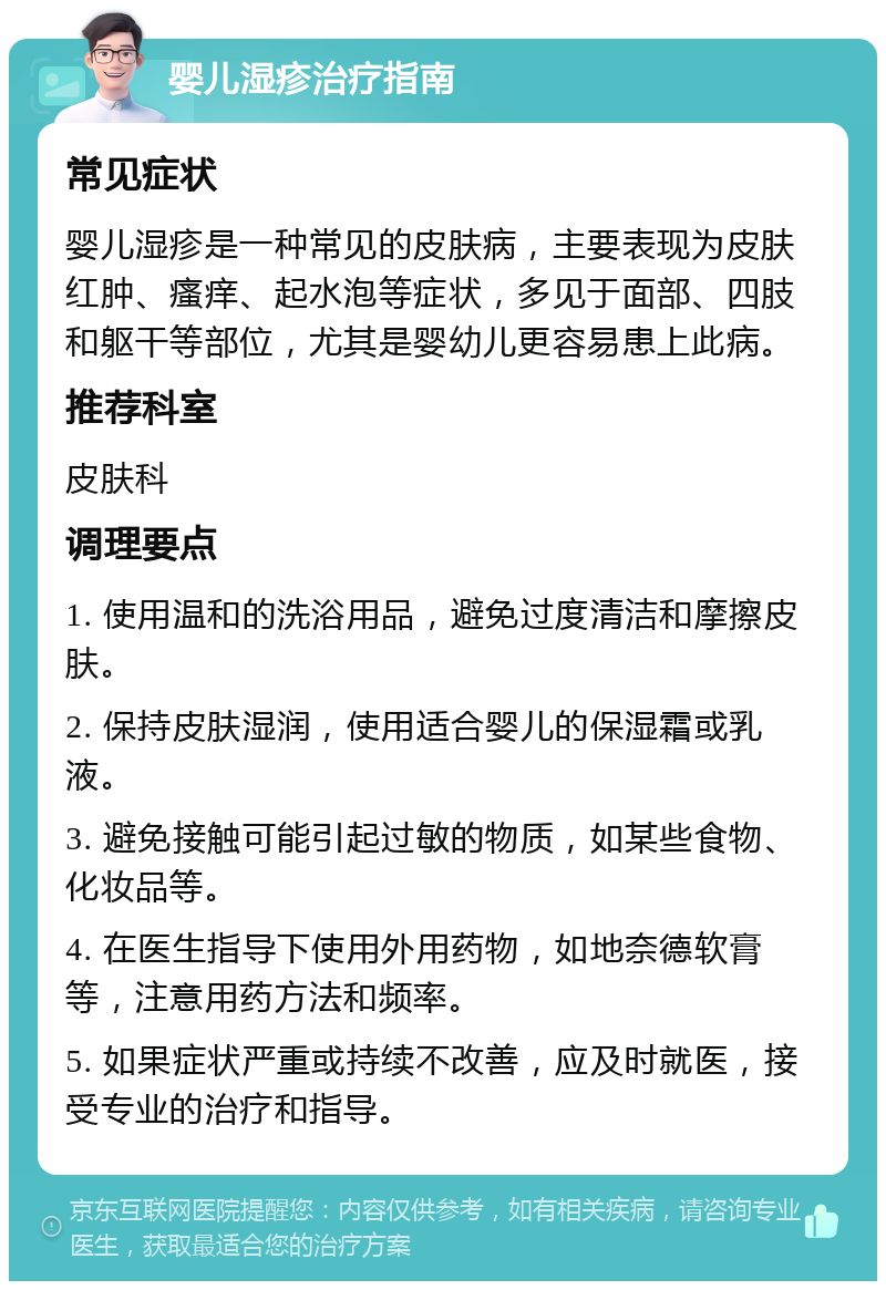 婴儿湿疹治疗指南 常见症状 婴儿湿疹是一种常见的皮肤病，主要表现为皮肤红肿、瘙痒、起水泡等症状，多见于面部、四肢和躯干等部位，尤其是婴幼儿更容易患上此病。 推荐科室 皮肤科 调理要点 1. 使用温和的洗浴用品，避免过度清洁和摩擦皮肤。 2. 保持皮肤湿润，使用适合婴儿的保湿霜或乳液。 3. 避免接触可能引起过敏的物质，如某些食物、化妆品等。 4. 在医生指导下使用外用药物，如地奈德软膏等，注意用药方法和频率。 5. 如果症状严重或持续不改善，应及时就医，接受专业的治疗和指导。