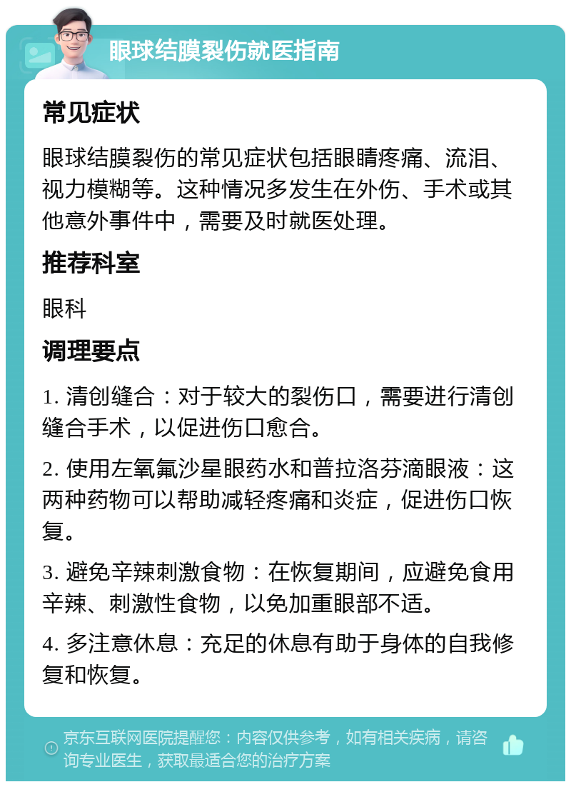 眼球结膜裂伤就医指南 常见症状 眼球结膜裂伤的常见症状包括眼睛疼痛、流泪、视力模糊等。这种情况多发生在外伤、手术或其他意外事件中，需要及时就医处理。 推荐科室 眼科 调理要点 1. 清创缝合：对于较大的裂伤口，需要进行清创缝合手术，以促进伤口愈合。 2. 使用左氧氟沙星眼药水和普拉洛芬滴眼液：这两种药物可以帮助减轻疼痛和炎症，促进伤口恢复。 3. 避免辛辣刺激食物：在恢复期间，应避免食用辛辣、刺激性食物，以免加重眼部不适。 4. 多注意休息：充足的休息有助于身体的自我修复和恢复。