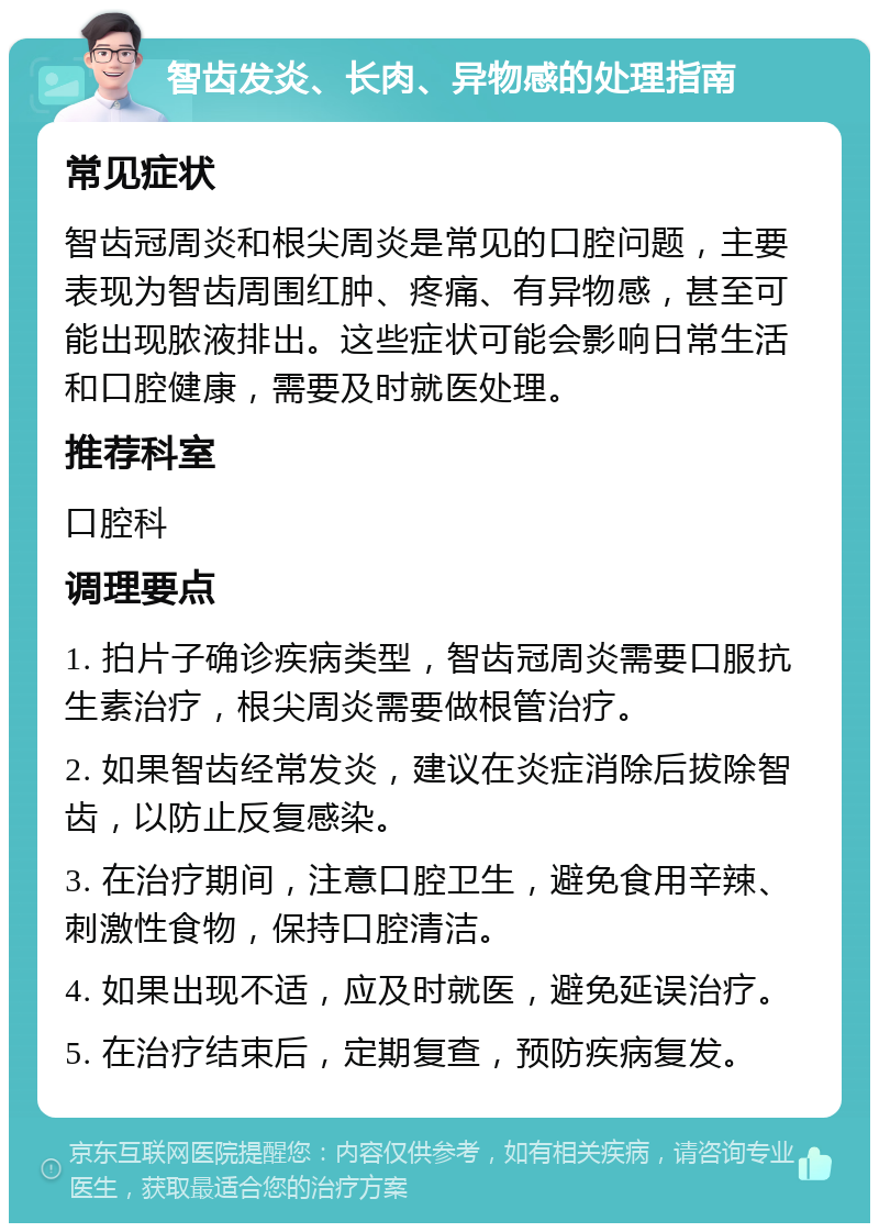 智齿发炎、长肉、异物感的处理指南 常见症状 智齿冠周炎和根尖周炎是常见的口腔问题，主要表现为智齿周围红肿、疼痛、有异物感，甚至可能出现脓液排出。这些症状可能会影响日常生活和口腔健康，需要及时就医处理。 推荐科室 口腔科 调理要点 1. 拍片子确诊疾病类型，智齿冠周炎需要口服抗生素治疗，根尖周炎需要做根管治疗。 2. 如果智齿经常发炎，建议在炎症消除后拔除智齿，以防止反复感染。 3. 在治疗期间，注意口腔卫生，避免食用辛辣、刺激性食物，保持口腔清洁。 4. 如果出现不适，应及时就医，避免延误治疗。 5. 在治疗结束后，定期复查，预防疾病复发。