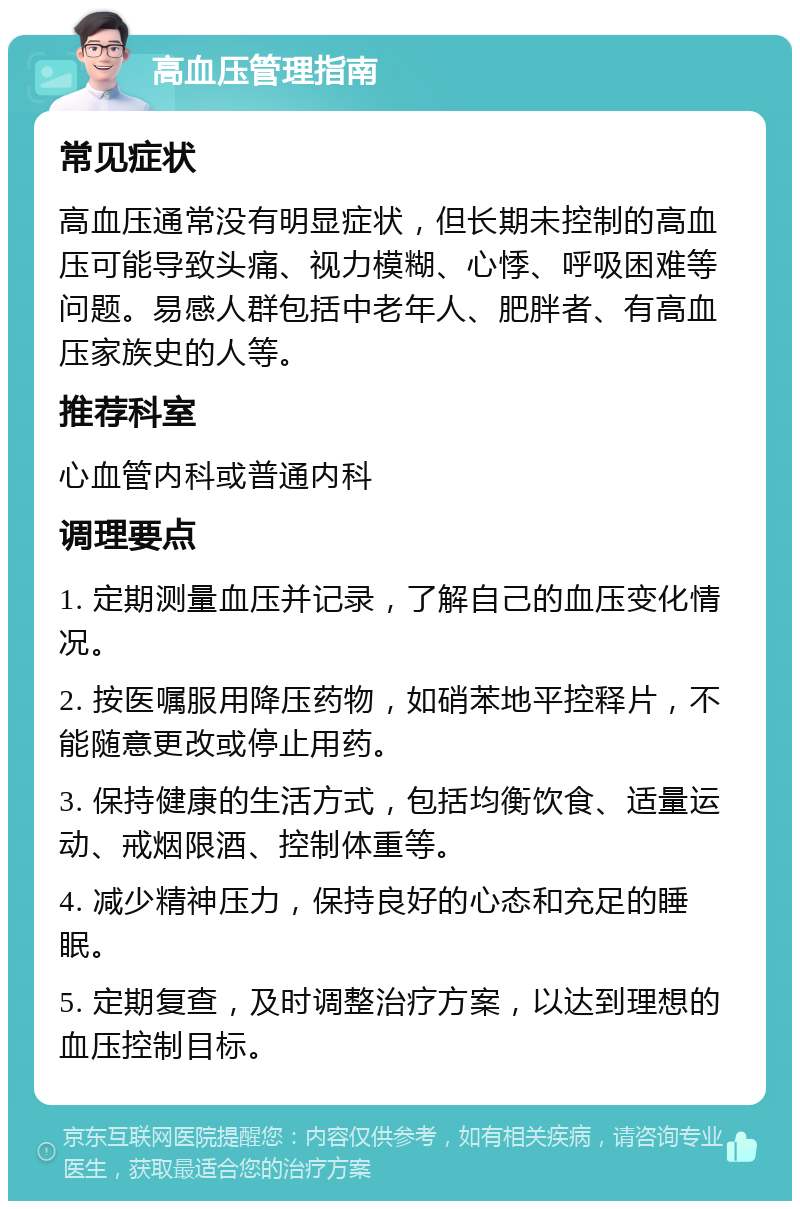 高血压管理指南 常见症状 高血压通常没有明显症状，但长期未控制的高血压可能导致头痛、视力模糊、心悸、呼吸困难等问题。易感人群包括中老年人、肥胖者、有高血压家族史的人等。 推荐科室 心血管内科或普通内科 调理要点 1. 定期测量血压并记录，了解自己的血压变化情况。 2. 按医嘱服用降压药物，如硝苯地平控释片，不能随意更改或停止用药。 3. 保持健康的生活方式，包括均衡饮食、适量运动、戒烟限酒、控制体重等。 4. 减少精神压力，保持良好的心态和充足的睡眠。 5. 定期复查，及时调整治疗方案，以达到理想的血压控制目标。