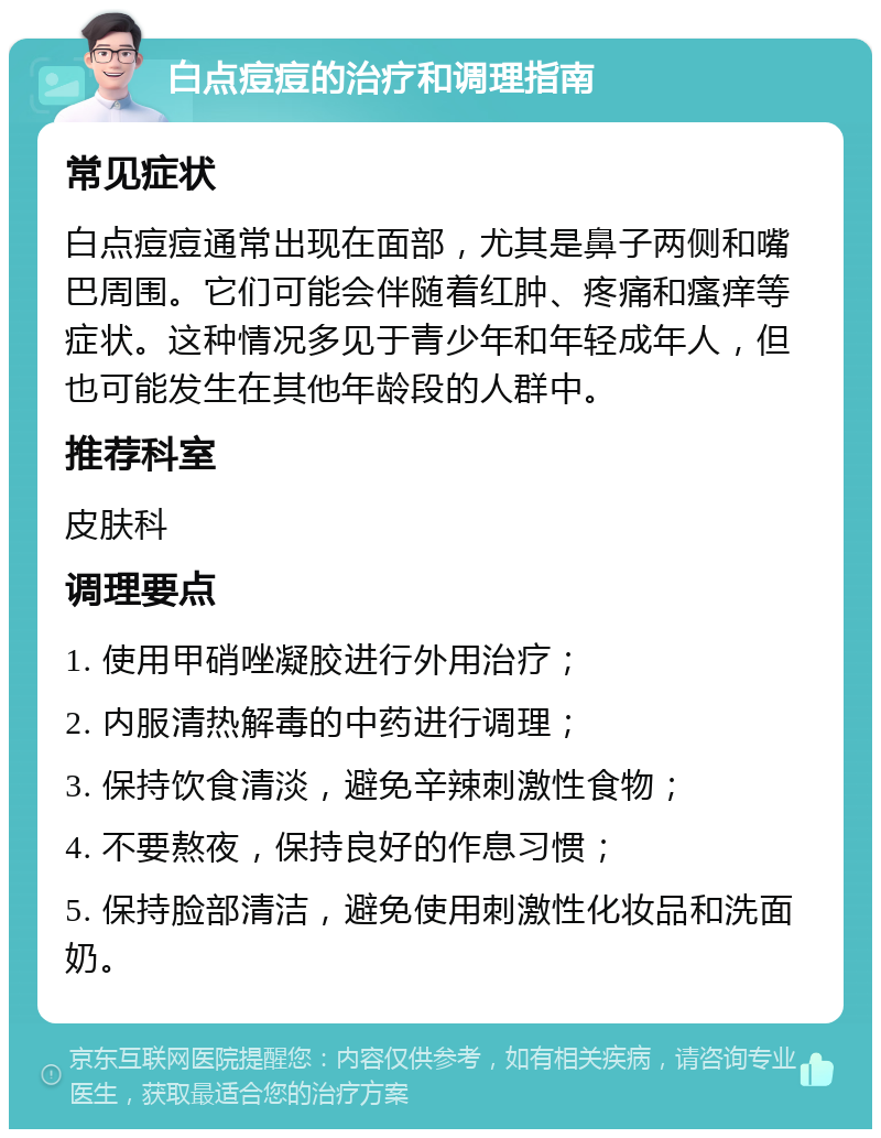 白点痘痘的治疗和调理指南 常见症状 白点痘痘通常出现在面部，尤其是鼻子两侧和嘴巴周围。它们可能会伴随着红肿、疼痛和瘙痒等症状。这种情况多见于青少年和年轻成年人，但也可能发生在其他年龄段的人群中。 推荐科室 皮肤科 调理要点 1. 使用甲硝唑凝胶进行外用治疗； 2. 内服清热解毒的中药进行调理； 3. 保持饮食清淡，避免辛辣刺激性食物； 4. 不要熬夜，保持良好的作息习惯； 5. 保持脸部清洁，避免使用刺激性化妆品和洗面奶。