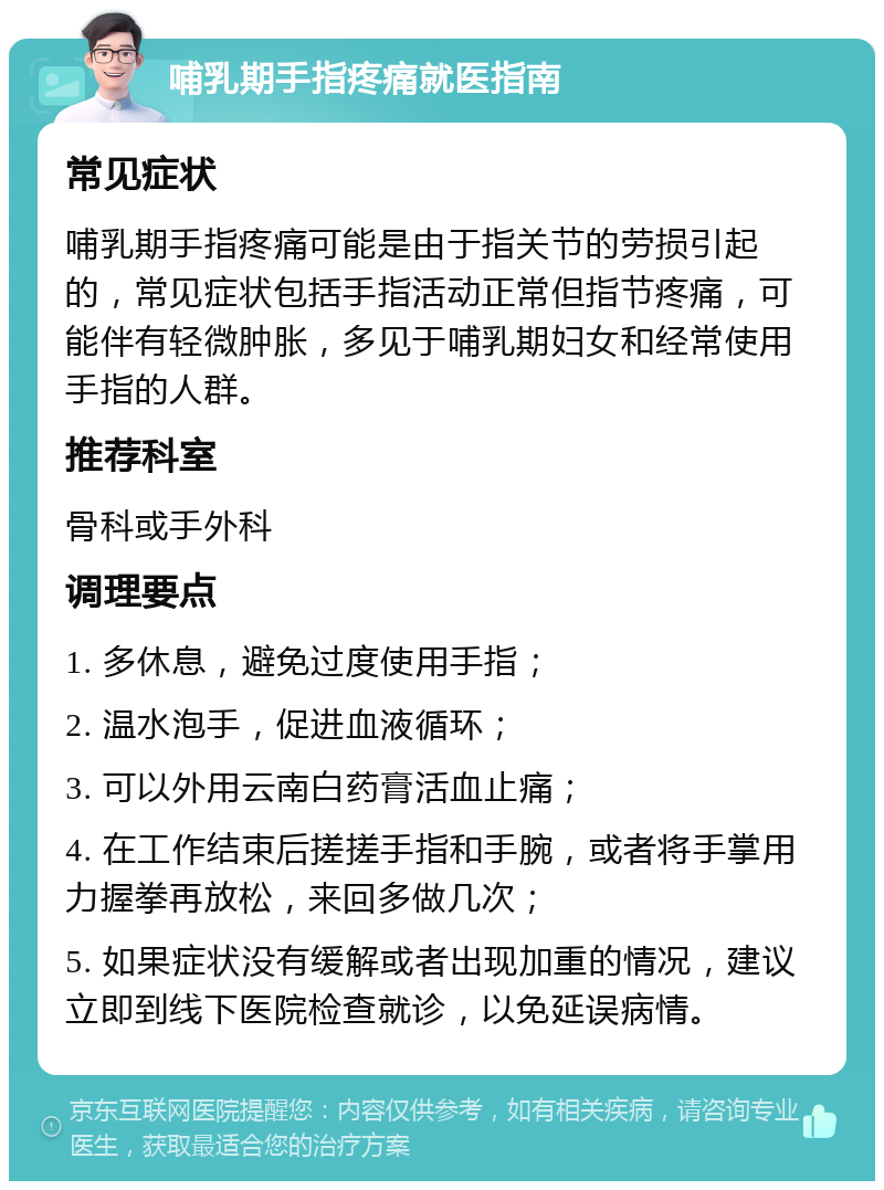 哺乳期手指疼痛就医指南 常见症状 哺乳期手指疼痛可能是由于指关节的劳损引起的，常见症状包括手指活动正常但指节疼痛，可能伴有轻微肿胀，多见于哺乳期妇女和经常使用手指的人群。 推荐科室 骨科或手外科 调理要点 1. 多休息，避免过度使用手指； 2. 温水泡手，促进血液循环； 3. 可以外用云南白药膏活血止痛； 4. 在工作结束后搓搓手指和手腕，或者将手掌用力握拳再放松，来回多做几次； 5. 如果症状没有缓解或者出现加重的情况，建议立即到线下医院检查就诊，以免延误病情。