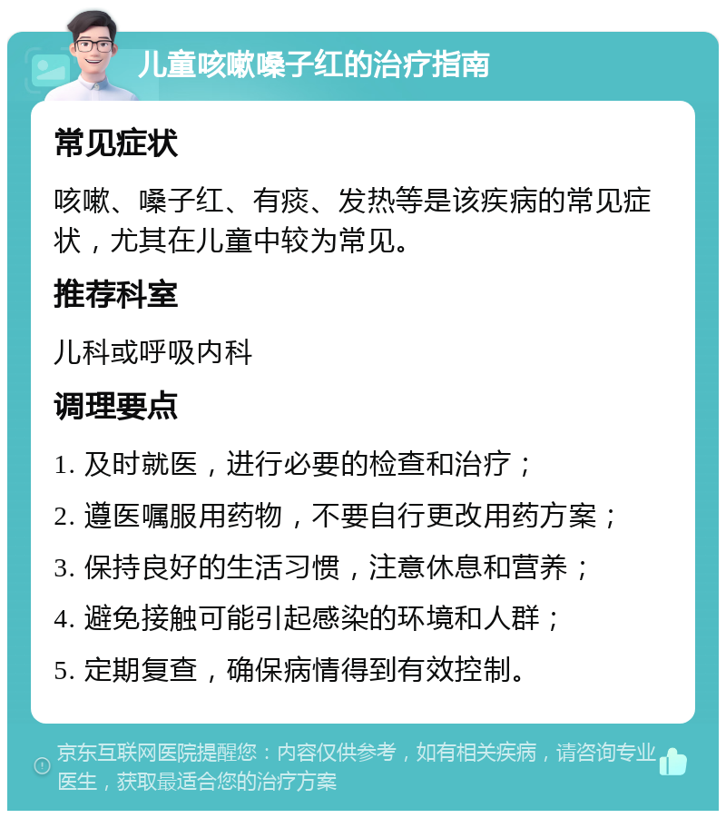 儿童咳嗽嗓子红的治疗指南 常见症状 咳嗽、嗓子红、有痰、发热等是该疾病的常见症状，尤其在儿童中较为常见。 推荐科室 儿科或呼吸内科 调理要点 1. 及时就医，进行必要的检查和治疗； 2. 遵医嘱服用药物，不要自行更改用药方案； 3. 保持良好的生活习惯，注意休息和营养； 4. 避免接触可能引起感染的环境和人群； 5. 定期复查，确保病情得到有效控制。