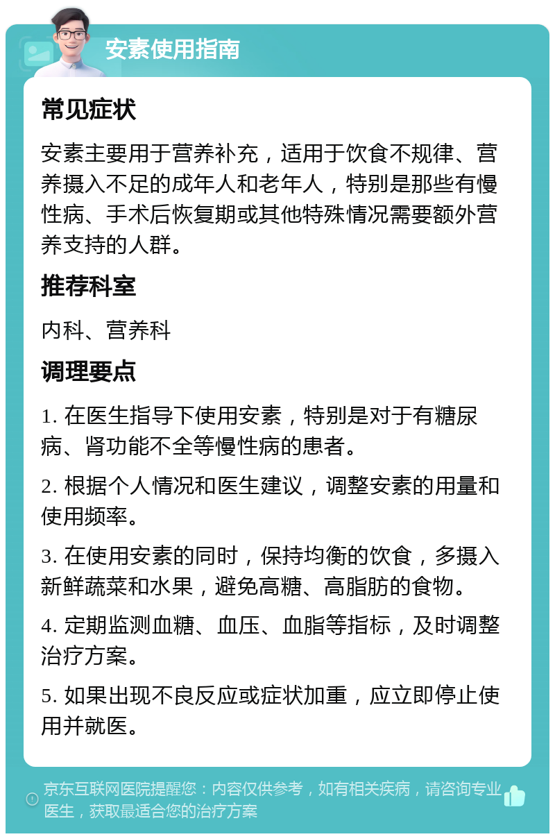 安素使用指南 常见症状 安素主要用于营养补充，适用于饮食不规律、营养摄入不足的成年人和老年人，特别是那些有慢性病、手术后恢复期或其他特殊情况需要额外营养支持的人群。 推荐科室 内科、营养科 调理要点 1. 在医生指导下使用安素，特别是对于有糖尿病、肾功能不全等慢性病的患者。 2. 根据个人情况和医生建议，调整安素的用量和使用频率。 3. 在使用安素的同时，保持均衡的饮食，多摄入新鲜蔬菜和水果，避免高糖、高脂肪的食物。 4. 定期监测血糖、血压、血脂等指标，及时调整治疗方案。 5. 如果出现不良反应或症状加重，应立即停止使用并就医。