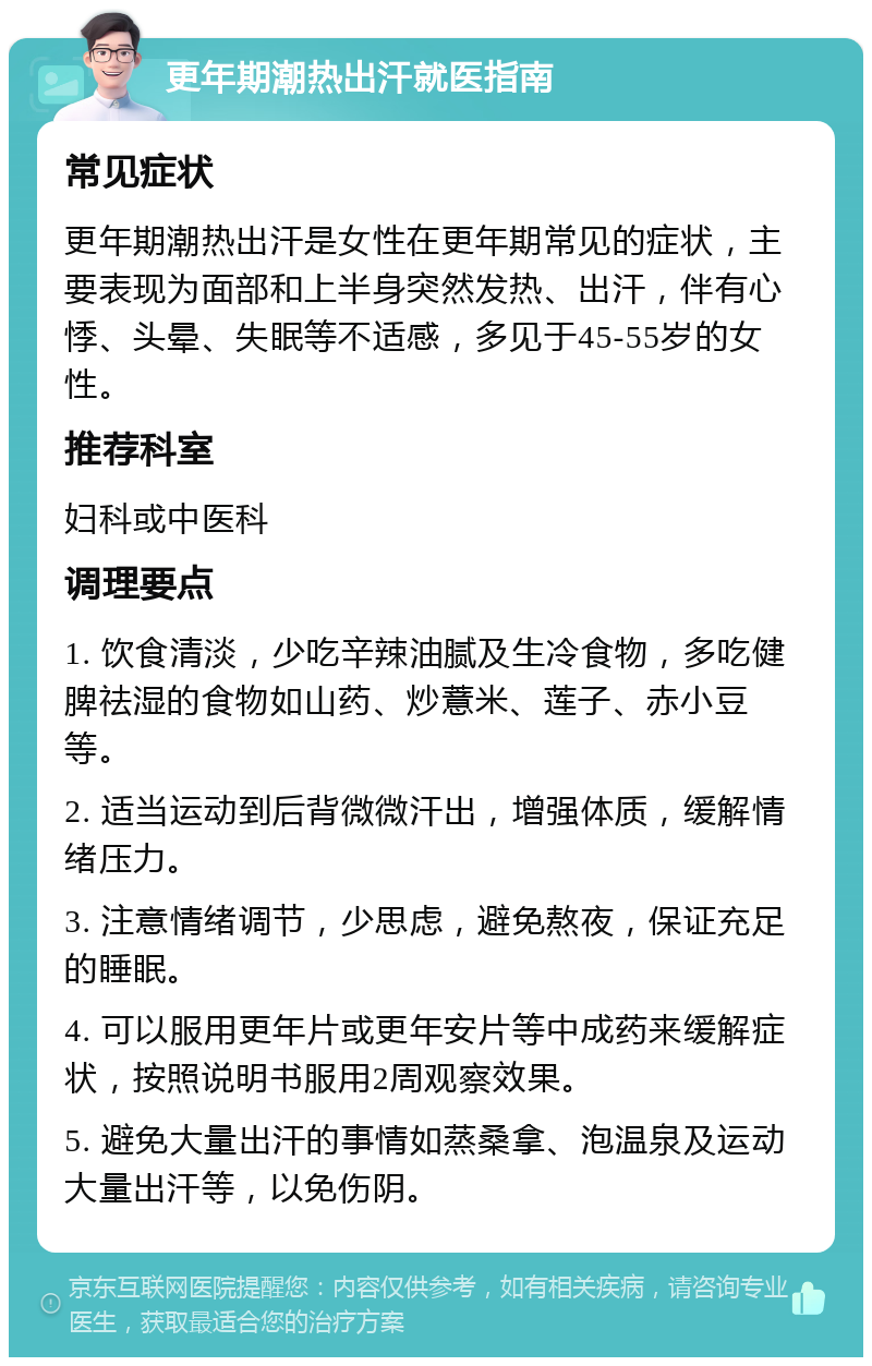 更年期潮热出汗就医指南 常见症状 更年期潮热出汗是女性在更年期常见的症状，主要表现为面部和上半身突然发热、出汗，伴有心悸、头晕、失眠等不适感，多见于45-55岁的女性。 推荐科室 妇科或中医科 调理要点 1. 饮食清淡，少吃辛辣油腻及生冷食物，多吃健脾祛湿的食物如山药、炒薏米、莲子、赤小豆等。 2. 适当运动到后背微微汗出，增强体质，缓解情绪压力。 3. 注意情绪调节，少思虑，避免熬夜，保证充足的睡眠。 4. 可以服用更年片或更年安片等中成药来缓解症状，按照说明书服用2周观察效果。 5. 避免大量出汗的事情如蒸桑拿、泡温泉及运动大量出汗等，以免伤阴。