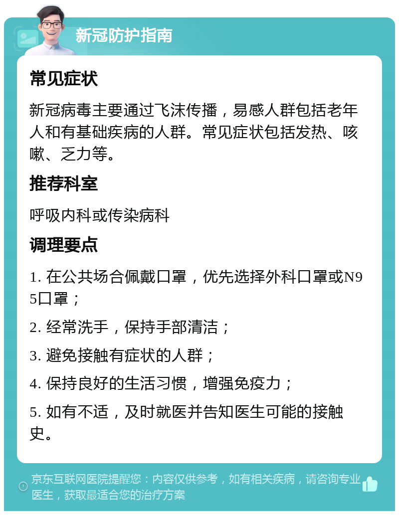 新冠防护指南 常见症状 新冠病毒主要通过飞沫传播，易感人群包括老年人和有基础疾病的人群。常见症状包括发热、咳嗽、乏力等。 推荐科室 呼吸内科或传染病科 调理要点 1. 在公共场合佩戴口罩，优先选择外科口罩或N95口罩； 2. 经常洗手，保持手部清洁； 3. 避免接触有症状的人群； 4. 保持良好的生活习惯，增强免疫力； 5. 如有不适，及时就医并告知医生可能的接触史。