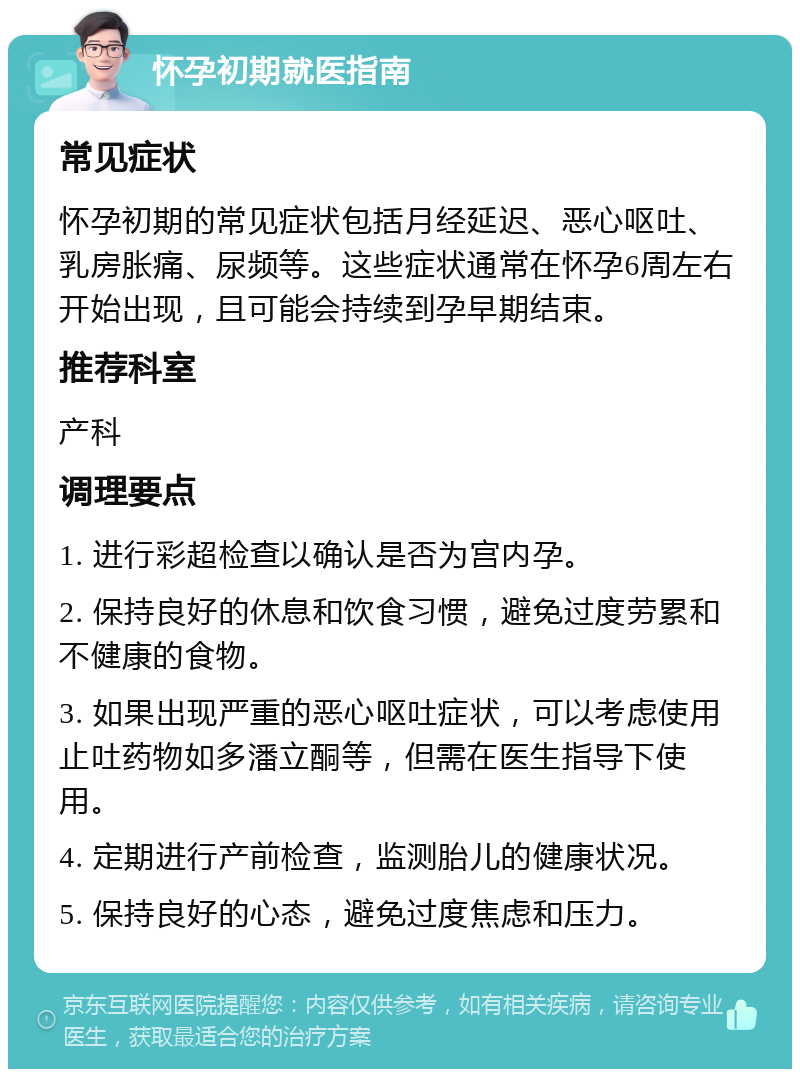 怀孕初期就医指南 常见症状 怀孕初期的常见症状包括月经延迟、恶心呕吐、乳房胀痛、尿频等。这些症状通常在怀孕6周左右开始出现，且可能会持续到孕早期结束。 推荐科室 产科 调理要点 1. 进行彩超检查以确认是否为宫内孕。 2. 保持良好的休息和饮食习惯，避免过度劳累和不健康的食物。 3. 如果出现严重的恶心呕吐症状，可以考虑使用止吐药物如多潘立酮等，但需在医生指导下使用。 4. 定期进行产前检查，监测胎儿的健康状况。 5. 保持良好的心态，避免过度焦虑和压力。