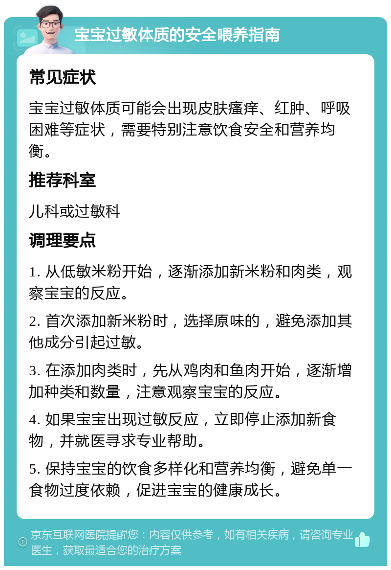 宝宝过敏体质的安全喂养指南 常见症状 宝宝过敏体质可能会出现皮肤瘙痒、红肿、呼吸困难等症状，需要特别注意饮食安全和营养均衡。 推荐科室 儿科或过敏科 调理要点 1. 从低敏米粉开始，逐渐添加新米粉和肉类，观察宝宝的反应。 2. 首次添加新米粉时，选择原味的，避免添加其他成分引起过敏。 3. 在添加肉类时，先从鸡肉和鱼肉开始，逐渐增加种类和数量，注意观察宝宝的反应。 4. 如果宝宝出现过敏反应，立即停止添加新食物，并就医寻求专业帮助。 5. 保持宝宝的饮食多样化和营养均衡，避免单一食物过度依赖，促进宝宝的健康成长。