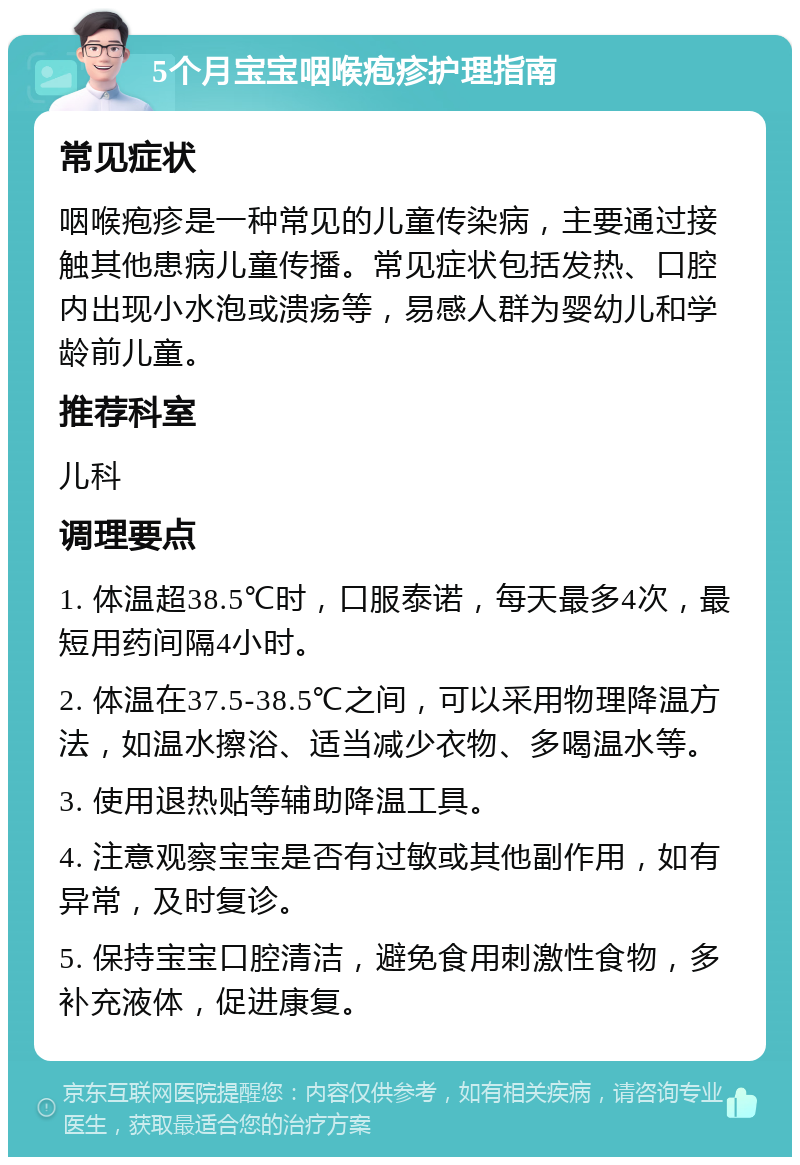 5个月宝宝咽喉疱疹护理指南 常见症状 咽喉疱疹是一种常见的儿童传染病，主要通过接触其他患病儿童传播。常见症状包括发热、口腔内出现小水泡或溃疡等，易感人群为婴幼儿和学龄前儿童。 推荐科室 儿科 调理要点 1. 体温超38.5℃时，口服泰诺，每天最多4次，最短用药间隔4小时。 2. 体温在37.5-38.5℃之间，可以采用物理降温方法，如温水擦浴、适当减少衣物、多喝温水等。 3. 使用退热贴等辅助降温工具。 4. 注意观察宝宝是否有过敏或其他副作用，如有异常，及时复诊。 5. 保持宝宝口腔清洁，避免食用刺激性食物，多补充液体，促进康复。