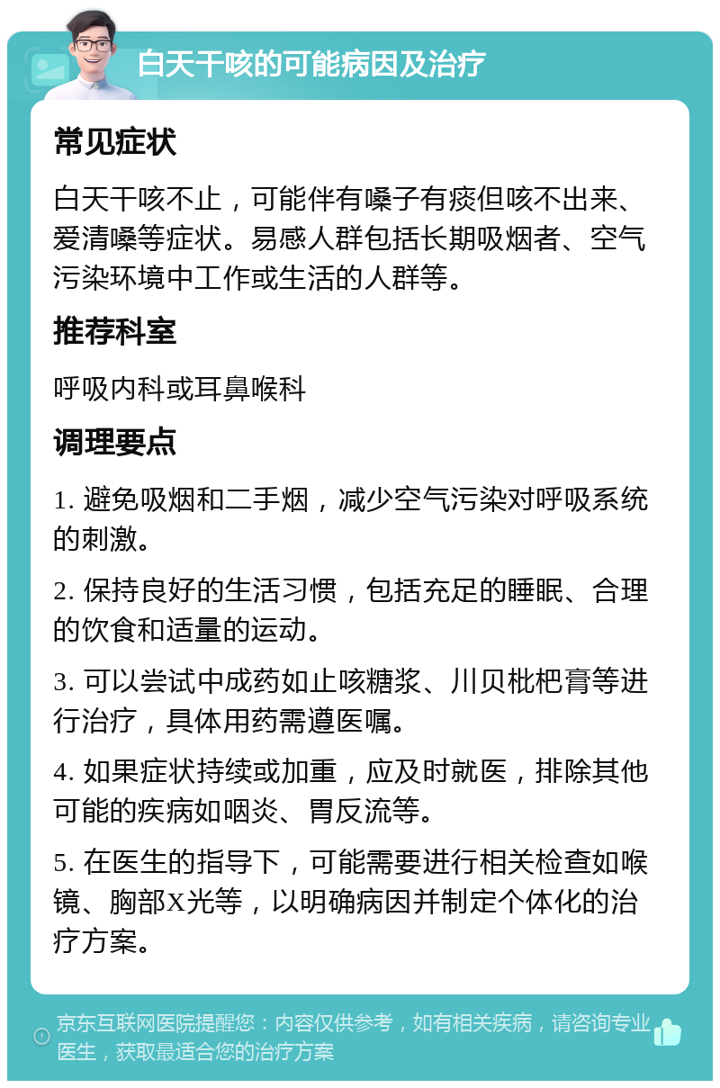 白天干咳的可能病因及治疗 常见症状 白天干咳不止，可能伴有嗓子有痰但咳不出来、爱清嗓等症状。易感人群包括长期吸烟者、空气污染环境中工作或生活的人群等。 推荐科室 呼吸内科或耳鼻喉科 调理要点 1. 避免吸烟和二手烟，减少空气污染对呼吸系统的刺激。 2. 保持良好的生活习惯，包括充足的睡眠、合理的饮食和适量的运动。 3. 可以尝试中成药如止咳糖浆、川贝枇杷膏等进行治疗，具体用药需遵医嘱。 4. 如果症状持续或加重，应及时就医，排除其他可能的疾病如咽炎、胃反流等。 5. 在医生的指导下，可能需要进行相关检查如喉镜、胸部X光等，以明确病因并制定个体化的治疗方案。