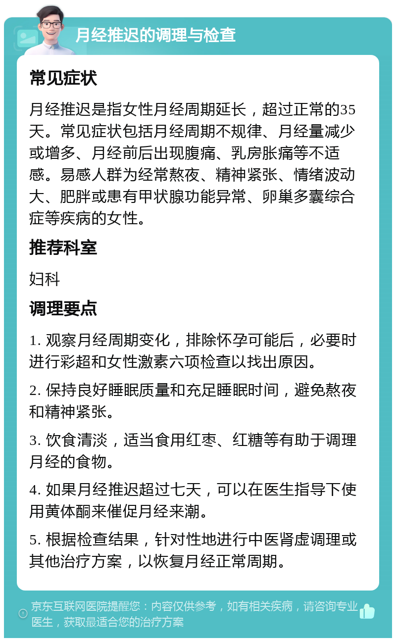 月经推迟的调理与检查 常见症状 月经推迟是指女性月经周期延长，超过正常的35天。常见症状包括月经周期不规律、月经量减少或增多、月经前后出现腹痛、乳房胀痛等不适感。易感人群为经常熬夜、精神紧张、情绪波动大、肥胖或患有甲状腺功能异常、卵巢多囊综合症等疾病的女性。 推荐科室 妇科 调理要点 1. 观察月经周期变化，排除怀孕可能后，必要时进行彩超和女性激素六项检查以找出原因。 2. 保持良好睡眠质量和充足睡眠时间，避免熬夜和精神紧张。 3. 饮食清淡，适当食用红枣、红糖等有助于调理月经的食物。 4. 如果月经推迟超过七天，可以在医生指导下使用黄体酮来催促月经来潮。 5. 根据检查结果，针对性地进行中医肾虚调理或其他治疗方案，以恢复月经正常周期。