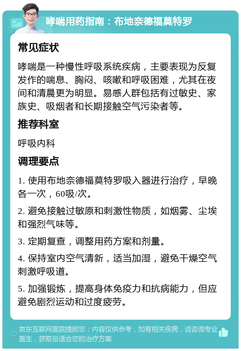 哮喘用药指南：布地奈德福莫特罗 常见症状 哮喘是一种慢性呼吸系统疾病，主要表现为反复发作的喘息、胸闷、咳嗽和呼吸困难，尤其在夜间和清晨更为明显。易感人群包括有过敏史、家族史、吸烟者和长期接触空气污染者等。 推荐科室 呼吸内科 调理要点 1. 使用布地奈德福莫特罗吸入器进行治疗，早晚各一次，60吸/次。 2. 避免接触过敏原和刺激性物质，如烟雾、尘埃和强烈气味等。 3. 定期复查，调整用药方案和剂量。 4. 保持室内空气清新，适当加湿，避免干燥空气刺激呼吸道。 5. 加强锻炼，提高身体免疫力和抗病能力，但应避免剧烈运动和过度疲劳。