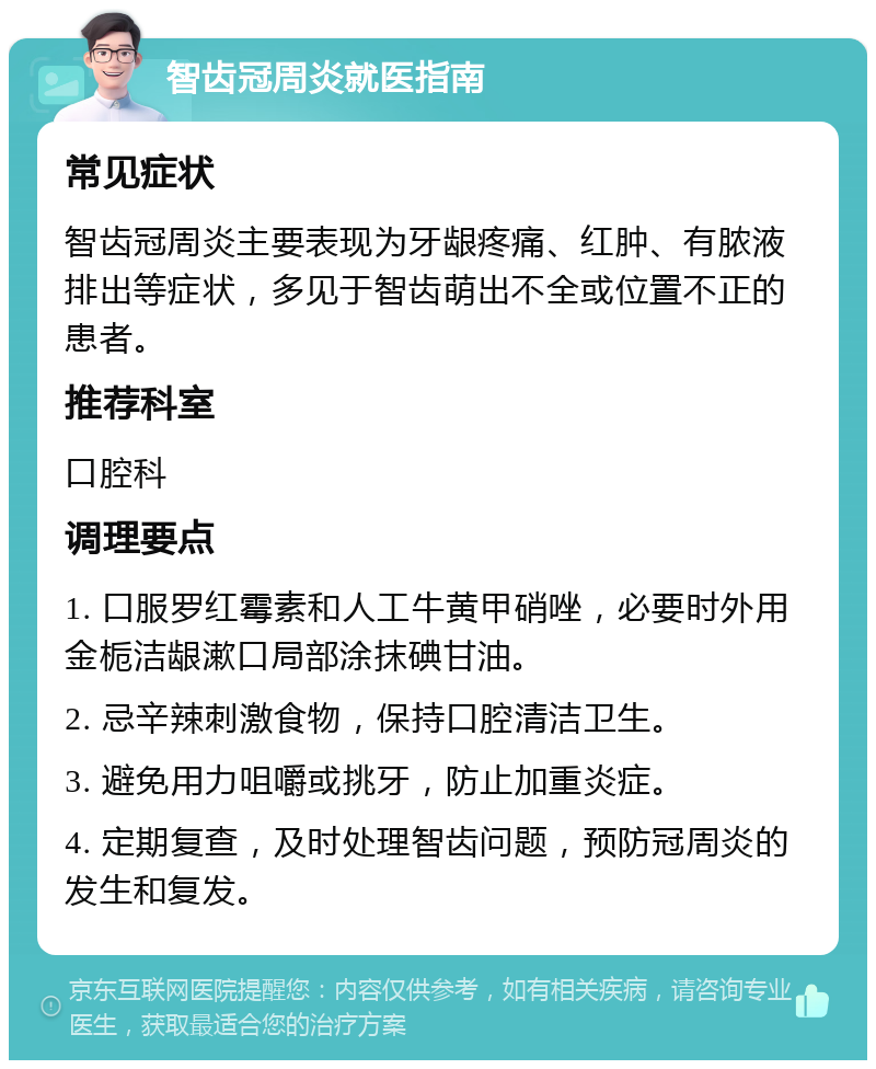 智齿冠周炎就医指南 常见症状 智齿冠周炎主要表现为牙龈疼痛、红肿、有脓液排出等症状，多见于智齿萌出不全或位置不正的患者。 推荐科室 口腔科 调理要点 1. 口服罗红霉素和人工牛黄甲硝唑，必要时外用金栀洁龈漱口局部涂抹碘甘油。 2. 忌辛辣刺激食物，保持口腔清洁卫生。 3. 避免用力咀嚼或挑牙，防止加重炎症。 4. 定期复查，及时处理智齿问题，预防冠周炎的发生和复发。