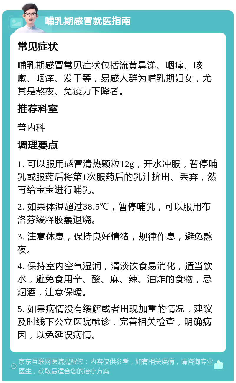 哺乳期感冒就医指南 常见症状 哺乳期感冒常见症状包括流黄鼻涕、咽痛、咳嗽、咽痒、发干等，易感人群为哺乳期妇女，尤其是熬夜、免疫力下降者。 推荐科室 普内科 调理要点 1. 可以服用感冒清热颗粒12g，开水冲服，暂停哺乳或服药后将第1次服药后的乳汁挤出、丢弃，然再给宝宝进行哺乳。 2. 如果体温超过38.5℃，暂停哺乳，可以服用布洛芬缓释胶囊退烧。 3. 注意休息，保持良好情绪，规律作息，避免熬夜。 4. 保持室内空气湿润，清淡饮食易消化，适当饮水，避免食用辛、酸、麻、辣、油炸的食物，忌烟酒，注意保暖。 5. 如果病情没有缓解或者出现加重的情况，建议及时线下公立医院就诊，完善相关检查，明确病因，以免延误病情。