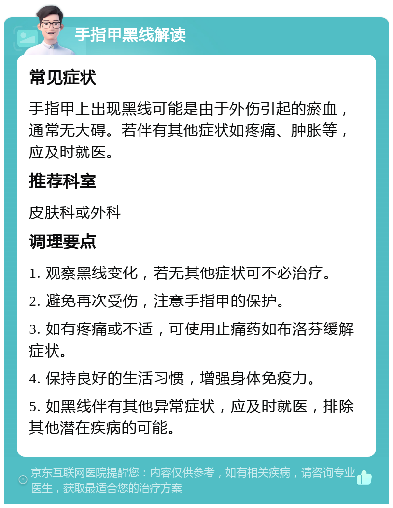 手指甲黑线解读 常见症状 手指甲上出现黑线可能是由于外伤引起的瘀血，通常无大碍。若伴有其他症状如疼痛、肿胀等，应及时就医。 推荐科室 皮肤科或外科 调理要点 1. 观察黑线变化，若无其他症状可不必治疗。 2. 避免再次受伤，注意手指甲的保护。 3. 如有疼痛或不适，可使用止痛药如布洛芬缓解症状。 4. 保持良好的生活习惯，增强身体免疫力。 5. 如黑线伴有其他异常症状，应及时就医，排除其他潜在疾病的可能。