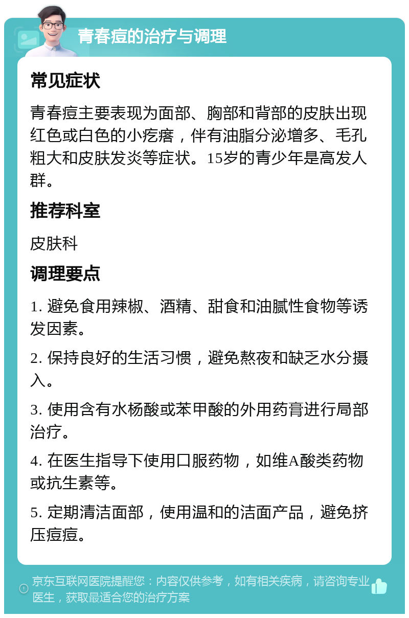 青春痘的治疗与调理 常见症状 青春痘主要表现为面部、胸部和背部的皮肤出现红色或白色的小疙瘩，伴有油脂分泌增多、毛孔粗大和皮肤发炎等症状。15岁的青少年是高发人群。 推荐科室 皮肤科 调理要点 1. 避免食用辣椒、酒精、甜食和油腻性食物等诱发因素。 2. 保持良好的生活习惯，避免熬夜和缺乏水分摄入。 3. 使用含有水杨酸或苯甲酸的外用药膏进行局部治疗。 4. 在医生指导下使用口服药物，如维A酸类药物或抗生素等。 5. 定期清洁面部，使用温和的洁面产品，避免挤压痘痘。