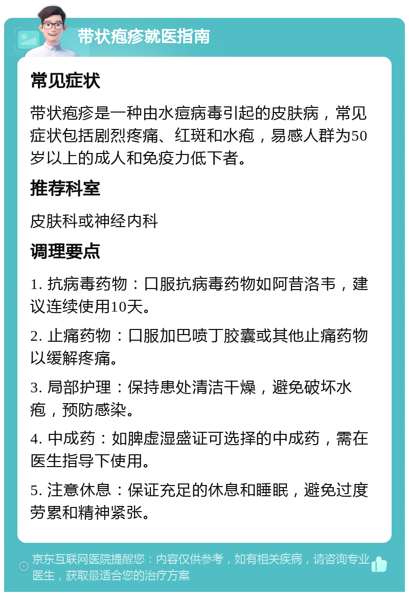 带状疱疹就医指南 常见症状 带状疱疹是一种由水痘病毒引起的皮肤病，常见症状包括剧烈疼痛、红斑和水疱，易感人群为50岁以上的成人和免疫力低下者。 推荐科室 皮肤科或神经内科 调理要点 1. 抗病毒药物：口服抗病毒药物如阿昔洛韦，建议连续使用10天。 2. 止痛药物：口服加巴喷丁胶囊或其他止痛药物以缓解疼痛。 3. 局部护理：保持患处清洁干燥，避免破坏水疱，预防感染。 4. 中成药：如脾虚湿盛证可选择的中成药，需在医生指导下使用。 5. 注意休息：保证充足的休息和睡眠，避免过度劳累和精神紧张。