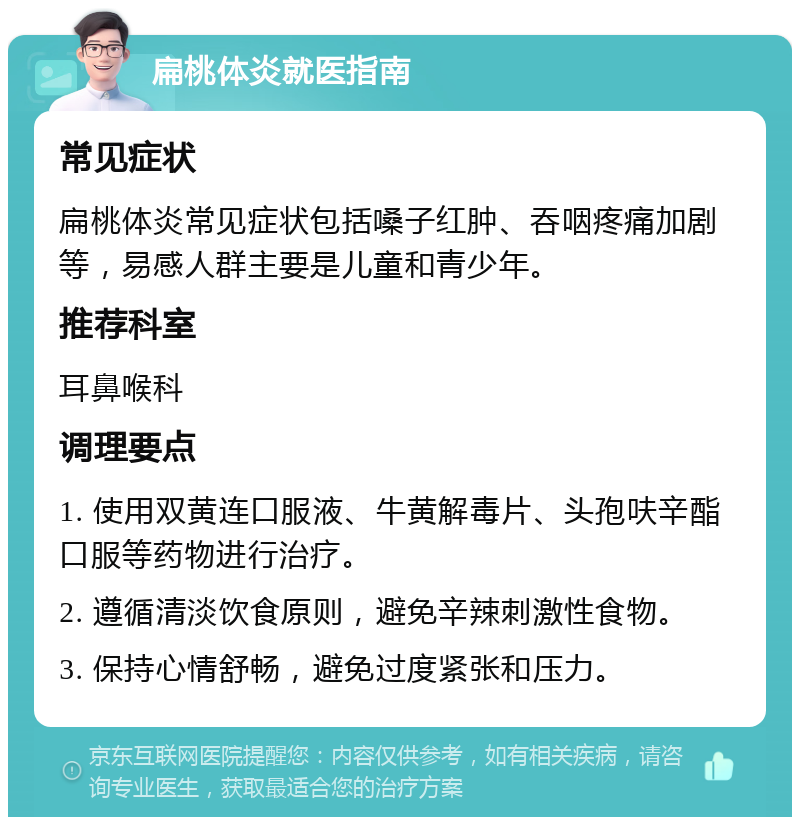 扁桃体炎就医指南 常见症状 扁桃体炎常见症状包括嗓子红肿、吞咽疼痛加剧等，易感人群主要是儿童和青少年。 推荐科室 耳鼻喉科 调理要点 1. 使用双黄连口服液、牛黄解毒片、头孢呋辛酯口服等药物进行治疗。 2. 遵循清淡饮食原则，避免辛辣刺激性食物。 3. 保持心情舒畅，避免过度紧张和压力。