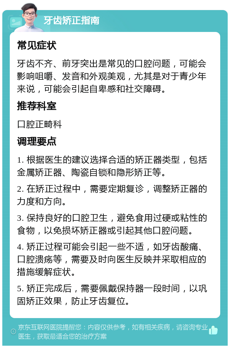 牙齿矫正指南 常见症状 牙齿不齐、前牙突出是常见的口腔问题，可能会影响咀嚼、发音和外观美观，尤其是对于青少年来说，可能会引起自卑感和社交障碍。 推荐科室 口腔正畸科 调理要点 1. 根据医生的建议选择合适的矫正器类型，包括金属矫正器、陶瓷自锁和隐形矫正等。 2. 在矫正过程中，需要定期复诊，调整矫正器的力度和方向。 3. 保持良好的口腔卫生，避免食用过硬或粘性的食物，以免损坏矫正器或引起其他口腔问题。 4. 矫正过程可能会引起一些不适，如牙齿酸痛、口腔溃疡等，需要及时向医生反映并采取相应的措施缓解症状。 5. 矫正完成后，需要佩戴保持器一段时间，以巩固矫正效果，防止牙齿复位。