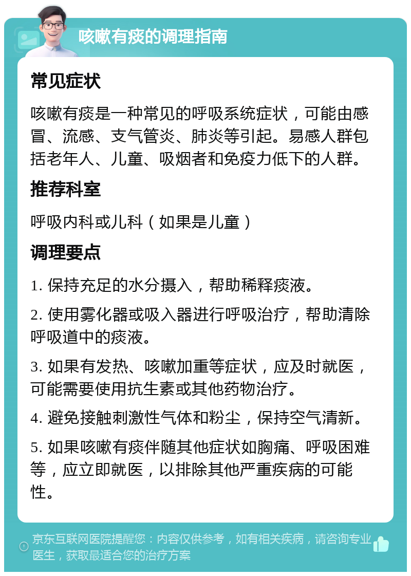 咳嗽有痰的调理指南 常见症状 咳嗽有痰是一种常见的呼吸系统症状，可能由感冒、流感、支气管炎、肺炎等引起。易感人群包括老年人、儿童、吸烟者和免疫力低下的人群。 推荐科室 呼吸内科或儿科（如果是儿童） 调理要点 1. 保持充足的水分摄入，帮助稀释痰液。 2. 使用雾化器或吸入器进行呼吸治疗，帮助清除呼吸道中的痰液。 3. 如果有发热、咳嗽加重等症状，应及时就医，可能需要使用抗生素或其他药物治疗。 4. 避免接触刺激性气体和粉尘，保持空气清新。 5. 如果咳嗽有痰伴随其他症状如胸痛、呼吸困难等，应立即就医，以排除其他严重疾病的可能性。