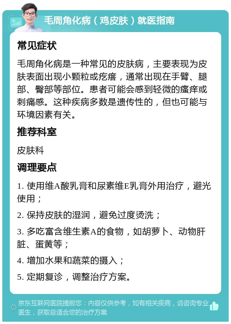 毛周角化病（鸡皮肤）就医指南 常见症状 毛周角化病是一种常见的皮肤病，主要表现为皮肤表面出现小颗粒或疙瘩，通常出现在手臂、腿部、臀部等部位。患者可能会感到轻微的瘙痒或刺痛感。这种疾病多数是遗传性的，但也可能与环境因素有关。 推荐科室 皮肤科 调理要点 1. 使用维A酸乳膏和尿素维E乳膏外用治疗，避光使用； 2. 保持皮肤的湿润，避免过度烫洗； 3. 多吃富含维生素A的食物，如胡萝卜、动物肝脏、蛋黄等； 4. 增加水果和蔬菜的摄入； 5. 定期复诊，调整治疗方案。