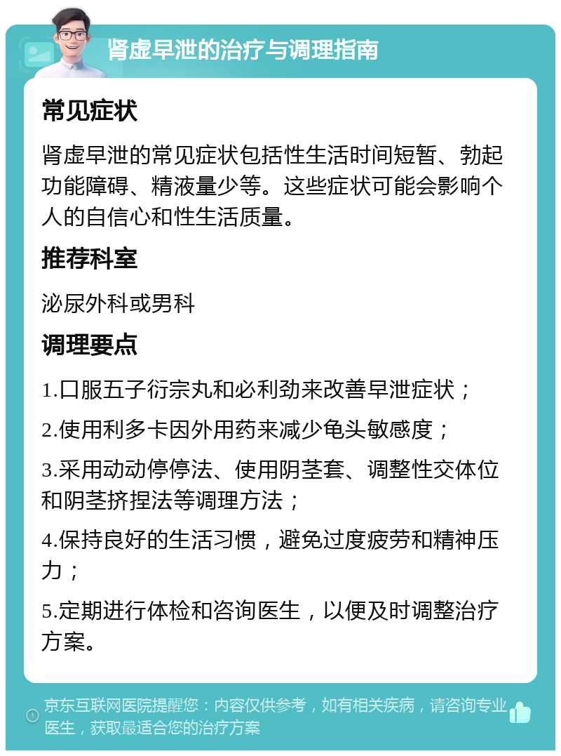 肾虚早泄的治疗与调理指南 常见症状 肾虚早泄的常见症状包括性生活时间短暂、勃起功能障碍、精液量少等。这些症状可能会影响个人的自信心和性生活质量。 推荐科室 泌尿外科或男科 调理要点 1.口服五子衍宗丸和必利劲来改善早泄症状； 2.使用利多卡因外用药来减少龟头敏感度； 3.采用动动停停法、使用阴茎套、调整性交体位和阴茎挤捏法等调理方法； 4.保持良好的生活习惯，避免过度疲劳和精神压力； 5.定期进行体检和咨询医生，以便及时调整治疗方案。