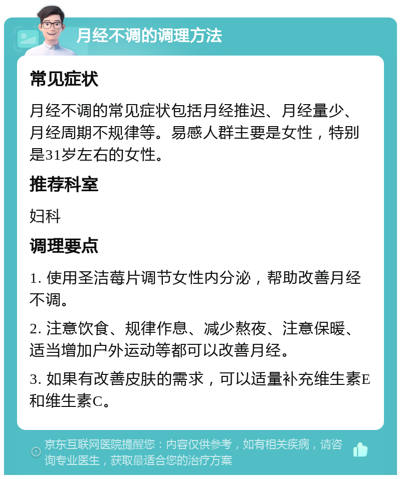 月经不调的调理方法 常见症状 月经不调的常见症状包括月经推迟、月经量少、月经周期不规律等。易感人群主要是女性，特别是31岁左右的女性。 推荐科室 妇科 调理要点 1. 使用圣洁莓片调节女性内分泌，帮助改善月经不调。 2. 注意饮食、规律作息、减少熬夜、注意保暖、适当增加户外运动等都可以改善月经。 3. 如果有改善皮肤的需求，可以适量补充维生素E和维生素C。