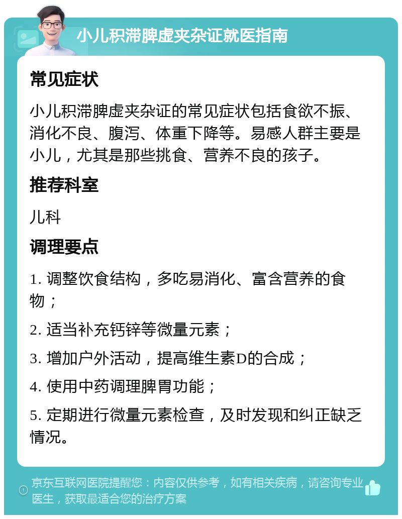 小儿积滞脾虚夹杂证就医指南 常见症状 小儿积滞脾虚夹杂证的常见症状包括食欲不振、消化不良、腹泻、体重下降等。易感人群主要是小儿，尤其是那些挑食、营养不良的孩子。 推荐科室 儿科 调理要点 1. 调整饮食结构，多吃易消化、富含营养的食物； 2. 适当补充钙锌等微量元素； 3. 增加户外活动，提高维生素D的合成； 4. 使用中药调理脾胃功能； 5. 定期进行微量元素检查，及时发现和纠正缺乏情况。