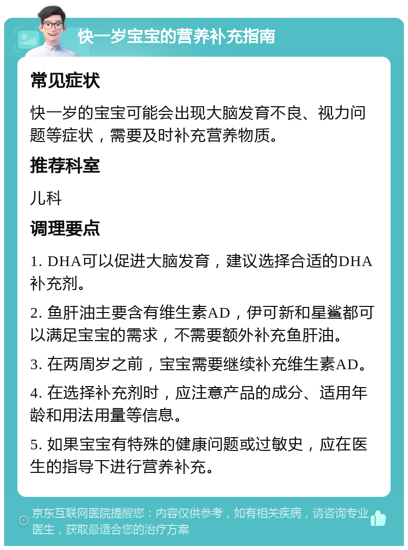 快一岁宝宝的营养补充指南 常见症状 快一岁的宝宝可能会出现大脑发育不良、视力问题等症状，需要及时补充营养物质。 推荐科室 儿科 调理要点 1. DHA可以促进大脑发育，建议选择合适的DHA补充剂。 2. 鱼肝油主要含有维生素AD，伊可新和星鲨都可以满足宝宝的需求，不需要额外补充鱼肝油。 3. 在两周岁之前，宝宝需要继续补充维生素AD。 4. 在选择补充剂时，应注意产品的成分、适用年龄和用法用量等信息。 5. 如果宝宝有特殊的健康问题或过敏史，应在医生的指导下进行营养补充。