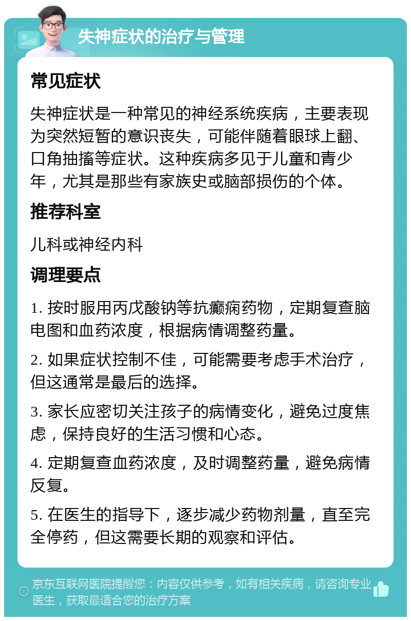 失神症状的治疗与管理 常见症状 失神症状是一种常见的神经系统疾病，主要表现为突然短暂的意识丧失，可能伴随着眼球上翻、口角抽搐等症状。这种疾病多见于儿童和青少年，尤其是那些有家族史或脑部损伤的个体。 推荐科室 儿科或神经内科 调理要点 1. 按时服用丙戊酸钠等抗癫痫药物，定期复查脑电图和血药浓度，根据病情调整药量。 2. 如果症状控制不佳，可能需要考虑手术治疗，但这通常是最后的选择。 3. 家长应密切关注孩子的病情变化，避免过度焦虑，保持良好的生活习惯和心态。 4. 定期复查血药浓度，及时调整药量，避免病情反复。 5. 在医生的指导下，逐步减少药物剂量，直至完全停药，但这需要长期的观察和评估。