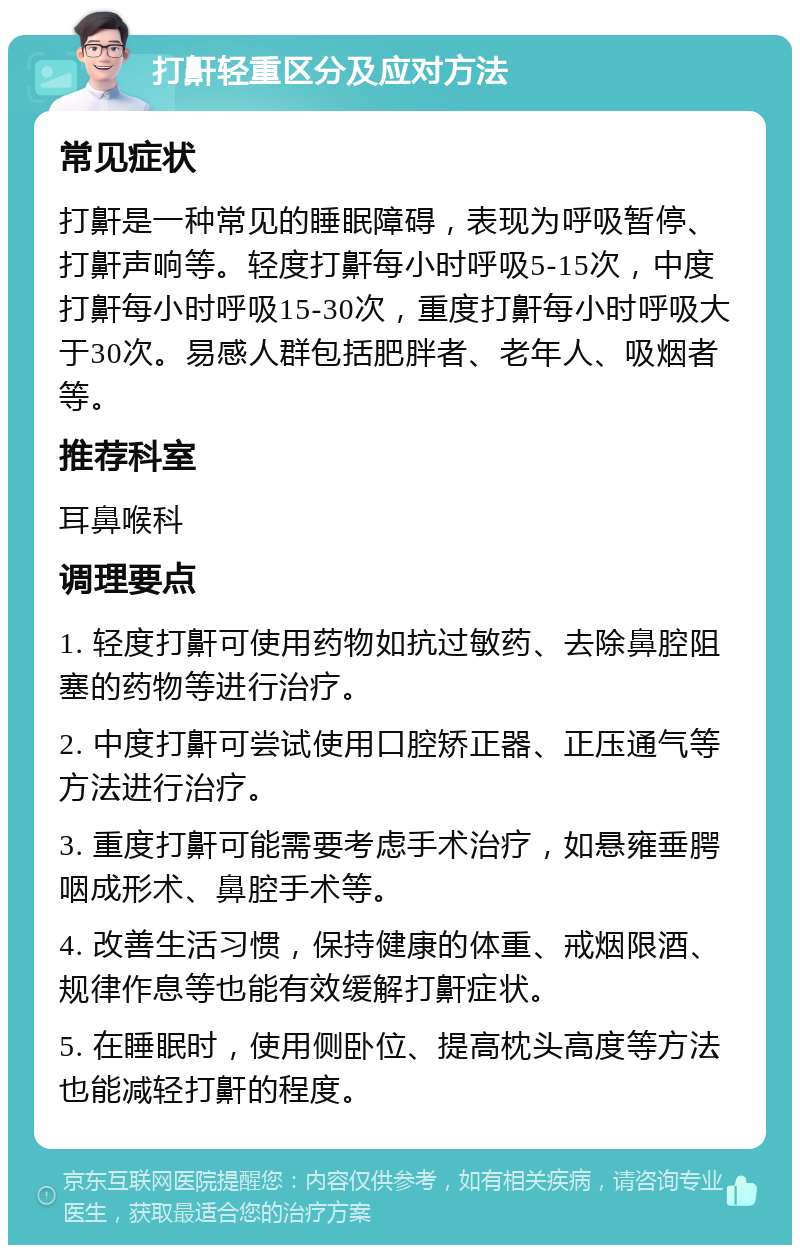 打鼾轻重区分及应对方法 常见症状 打鼾是一种常见的睡眠障碍，表现为呼吸暂停、打鼾声响等。轻度打鼾每小时呼吸5-15次，中度打鼾每小时呼吸15-30次，重度打鼾每小时呼吸大于30次。易感人群包括肥胖者、老年人、吸烟者等。 推荐科室 耳鼻喉科 调理要点 1. 轻度打鼾可使用药物如抗过敏药、去除鼻腔阻塞的药物等进行治疗。 2. 中度打鼾可尝试使用口腔矫正器、正压通气等方法进行治疗。 3. 重度打鼾可能需要考虑手术治疗，如悬雍垂腭咽成形术、鼻腔手术等。 4. 改善生活习惯，保持健康的体重、戒烟限酒、规律作息等也能有效缓解打鼾症状。 5. 在睡眠时，使用侧卧位、提高枕头高度等方法也能减轻打鼾的程度。