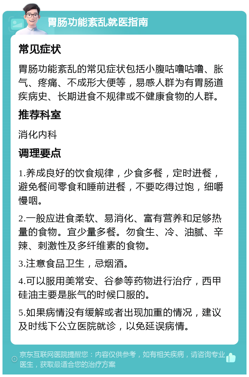 胃肠功能紊乱就医指南 常见症状 胃肠功能紊乱的常见症状包括小腹咕噜咕噜、胀气、疼痛、不成形大便等，易感人群为有胃肠道疾病史、长期进食不规律或不健康食物的人群。 推荐科室 消化内科 调理要点 1.养成良好的饮食规律，少食多餐，定时进餐，避免餐间零食和睡前进餐，不要吃得过饱，细嚼慢咽。 2.一般应进食柔软、易消化、富有营养和足够热量的食物。宜少量多餐。勿食生、冷、油腻、辛辣、刺激性及多纤维素的食物。 3.注意食品卫生，忌烟酒。 4.可以服用美常安、谷参等药物进行治疗，西甲硅油主要是胀气的时候口服的。 5.如果病情没有缓解或者出现加重的情况，建议及时线下公立医院就诊，以免延误病情。