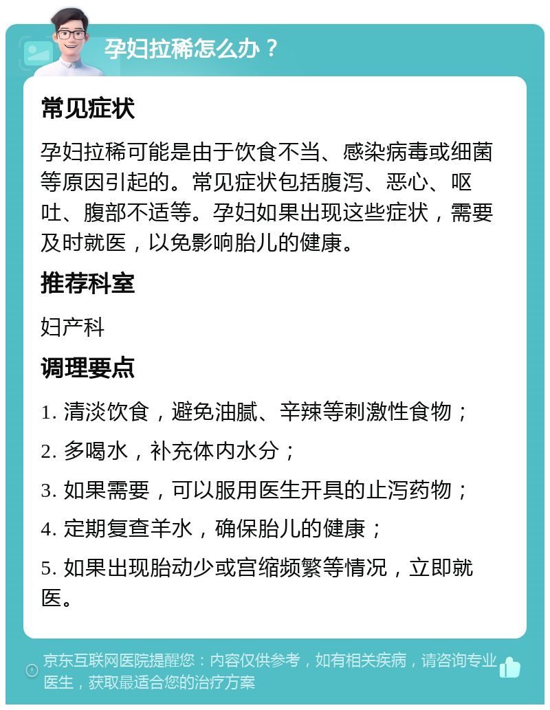 孕妇拉稀怎么办？ 常见症状 孕妇拉稀可能是由于饮食不当、感染病毒或细菌等原因引起的。常见症状包括腹泻、恶心、呕吐、腹部不适等。孕妇如果出现这些症状，需要及时就医，以免影响胎儿的健康。 推荐科室 妇产科 调理要点 1. 清淡饮食，避免油腻、辛辣等刺激性食物； 2. 多喝水，补充体内水分； 3. 如果需要，可以服用医生开具的止泻药物； 4. 定期复查羊水，确保胎儿的健康； 5. 如果出现胎动少或宫缩频繁等情况，立即就医。