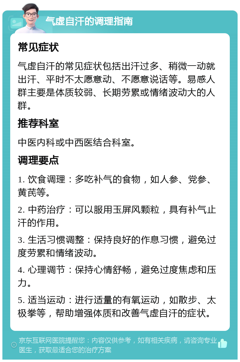 气虚自汗的调理指南 常见症状 气虚自汗的常见症状包括出汗过多、稍微一动就出汗、平时不太愿意动、不愿意说话等。易感人群主要是体质较弱、长期劳累或情绪波动大的人群。 推荐科室 中医内科或中西医结合科室。 调理要点 1. 饮食调理：多吃补气的食物，如人参、党参、黄芪等。 2. 中药治疗：可以服用玉屏风颗粒，具有补气止汗的作用。 3. 生活习惯调整：保持良好的作息习惯，避免过度劳累和情绪波动。 4. 心理调节：保持心情舒畅，避免过度焦虑和压力。 5. 适当运动：进行适量的有氧运动，如散步、太极拳等，帮助增强体质和改善气虚自汗的症状。