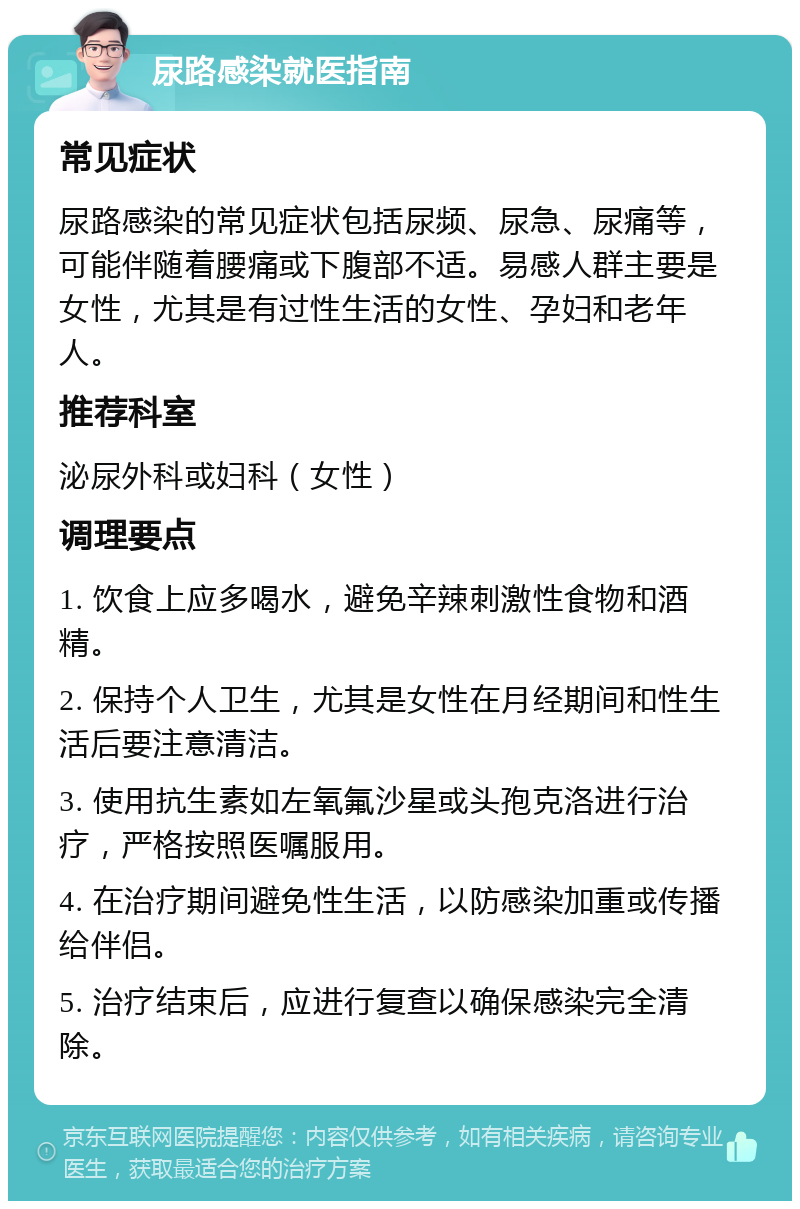 尿路感染就医指南 常见症状 尿路感染的常见症状包括尿频、尿急、尿痛等，可能伴随着腰痛或下腹部不适。易感人群主要是女性，尤其是有过性生活的女性、孕妇和老年人。 推荐科室 泌尿外科或妇科（女性） 调理要点 1. 饮食上应多喝水，避免辛辣刺激性食物和酒精。 2. 保持个人卫生，尤其是女性在月经期间和性生活后要注意清洁。 3. 使用抗生素如左氧氟沙星或头孢克洛进行治疗，严格按照医嘱服用。 4. 在治疗期间避免性生活，以防感染加重或传播给伴侣。 5. 治疗结束后，应进行复查以确保感染完全清除。