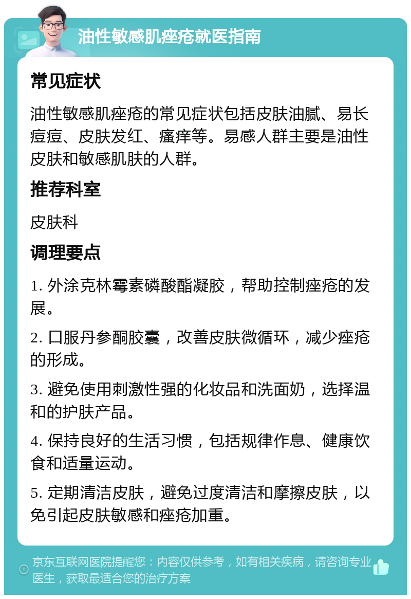 油性敏感肌痤疮就医指南 常见症状 油性敏感肌痤疮的常见症状包括皮肤油腻、易长痘痘、皮肤发红、瘙痒等。易感人群主要是油性皮肤和敏感肌肤的人群。 推荐科室 皮肤科 调理要点 1. 外涂克林霉素磷酸酯凝胶，帮助控制痤疮的发展。 2. 口服丹参酮胶囊，改善皮肤微循环，减少痤疮的形成。 3. 避免使用刺激性强的化妆品和洗面奶，选择温和的护肤产品。 4. 保持良好的生活习惯，包括规律作息、健康饮食和适量运动。 5. 定期清洁皮肤，避免过度清洁和摩擦皮肤，以免引起皮肤敏感和痤疮加重。