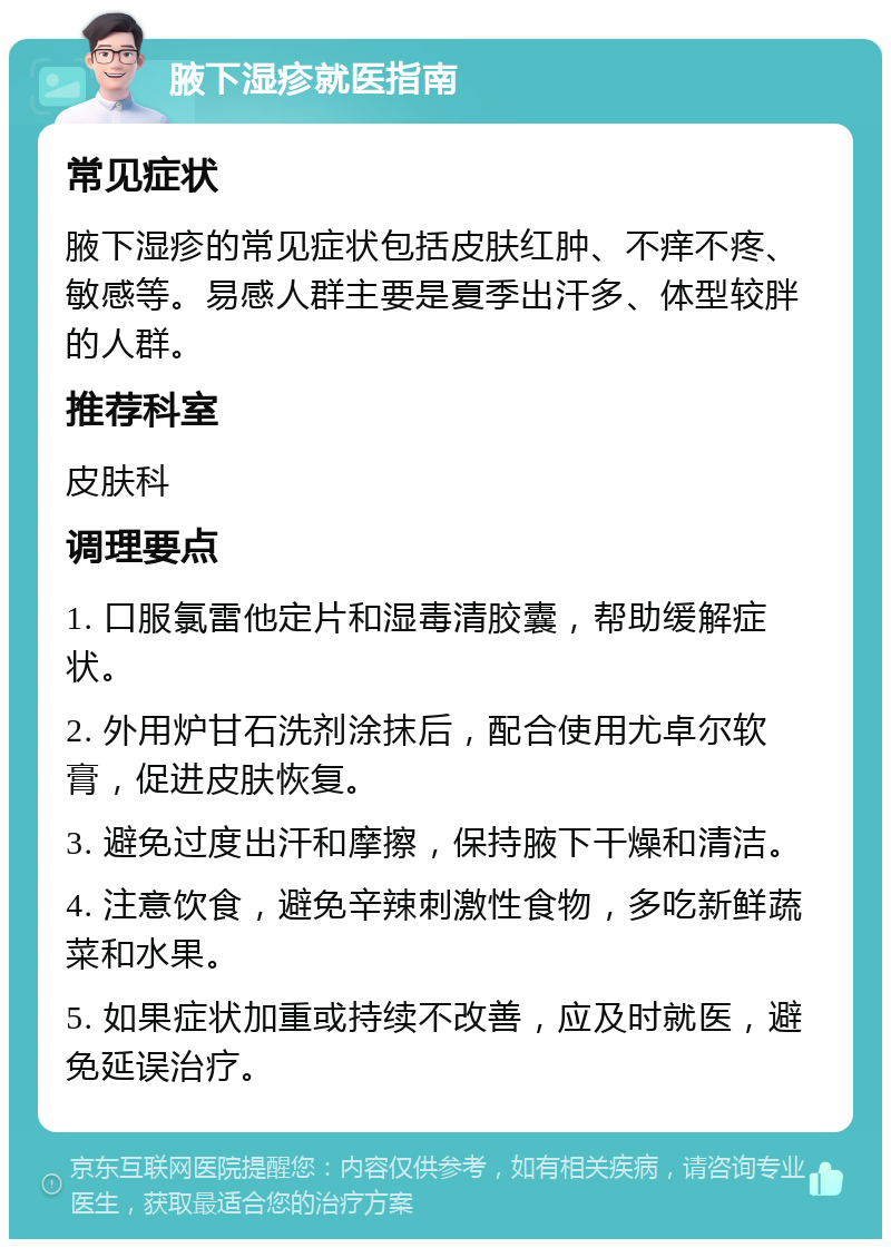 腋下湿疹就医指南 常见症状 腋下湿疹的常见症状包括皮肤红肿、不痒不疼、敏感等。易感人群主要是夏季出汗多、体型较胖的人群。 推荐科室 皮肤科 调理要点 1. 口服氯雷他定片和湿毒清胶囊，帮助缓解症状。 2. 外用炉甘石洗剂涂抹后，配合使用尤卓尔软膏，促进皮肤恢复。 3. 避免过度出汗和摩擦，保持腋下干燥和清洁。 4. 注意饮食，避免辛辣刺激性食物，多吃新鲜蔬菜和水果。 5. 如果症状加重或持续不改善，应及时就医，避免延误治疗。